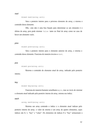next
           mixed next(array arr);

              Seta o ponteiro interno para o próximo elemento do array, e retorna o
conteúdo desse elemento.
              Obs.: esta não é uma boa função para determinar se um elemento é o
último do array, pois pode retornar false tanto no final do array como no caso de
haver um elemento vazio.



prev
           mixed prev(array arr);

              Seta o ponteiro interno para o elemento anterior do array, e retorna o
conteúdo desse elemento. Funciona de maneira inversa a next.



pos
           mixed pos(array arr);

              Retorna o conteúdo do elemento atual do array, indicado pelo ponteiro
interno.



key
           mixed key(array arr);

              Funciona de maneira bastante semelhante a pos, mas ao invés de retornar
o elemento atual indicado pelo ponteiro interno do array, retorna seu índice.

each
           array each(array arr);

              Retorna um array contendo o índice e o elemento atual indicao pelo
ponteiro interno do array. o valor de retorno é um array de quatro elementos, cujos
índices são 0, 1, “key” e “value”. Os elementos de índices 0 e “key” armazenam o



                                                                                  91
 