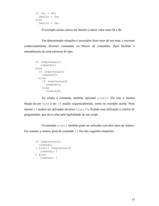 if ($a > $b)
          $maior = $a;
        else
          $maior = $b;

              O exemplo acima coloca em $maior o maior valor entre $a e $b


              Em determinadas situações é necessário fazer mais de um teste, e executar
condicionalmente diversos comandos ou blocos de comandos. Para facilitar o
entendimento de uma estrutura do tipo:


        if (expressao1)
           comando1;
        else
          if (expressao2)
             comando2;
          else
            if (expressao3)
               comando3;
             else
               comando4;

              foi criado o comando, também opcional elseif. Ele tem a mesma
função de um else e um if usados sequencialmente, como no exemplo acima. Num
mesmo if podem ser utilizados diversos elseif’s, ficando essa utilização a critério do
programador, que deve zelar pela legibilidade de seu script.


              O comando elseif também pode ser utilizado com dois tipos de sintaxe.
Em resumo, a sintaxe geral do comando if fica das seguintes maneiras:


        if (expressao1)
          comando;
        [ elseif (expressao2)
           comando; ]
        [ else
           comando; ]




                                                                                    35
 