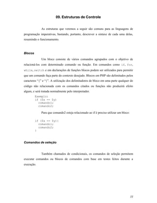 09. Estruturas de Controle


              As estruturas que veremos a seguir são comuns para as linguagens de
programação imperativas, bastando, portanto, descrever a sintaxe de cada uma delas,
resumindo o funcionamento.



Blocos
              Um bloco consiste de vários comandos agrupados com o objetivo de
relacioná-los com determinado comando ou função. Em comandos como if, for,
while, switch e em declarações de funções blocos podem ser utilizados para permitir
que um comando faça parte do contexto desejado. Blocos em PHP são delimitados pelos
caracteres “{” e “}”. A utilização dos delimitadores de bloco em uma parte qualquer do
código não relacionada com os comandos citados ou funções não produzirá efeito
algum, e será tratada normalmente pelo interpretador.
         Exemplo:
         if ($x == $y)
           comando1;
           comando2;

              Para que comando2 esteja relacionado ao if é preciso utilizar um bloco:

         if ($x == $y){
           comando1;
           comando2;
         }



Comandos de seleção


              Também chamados de condicionais, os comandos de seleção permitem
executar comandos ou blocos de comandos com base em testes feitos durante a
execução.




                                                                                        33
 