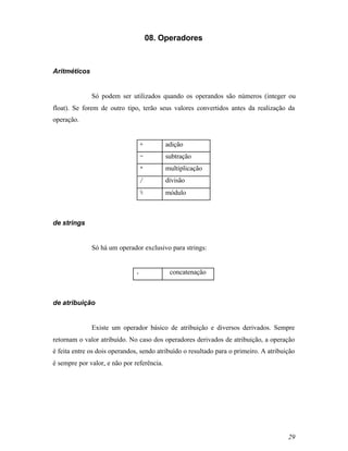 08. Operadores



Aritméticos


              Só podem ser utilizados quando os operandos são números (integer ou
float). Se forem de outro tipo, terão seus valores convertidos antes da realização da
operação.


                                +           adição
                                -           subtração
                                *           multiplicação
                                /           divisão
                                %           módulo



de strings


              Só há um operador exclusivo para strings:


                              .              concatenação



de atribuição


              Existe um operador básico de atribuição e diversos derivados. Sempre
retornam o valor atribuído. No caso dos operadores derivados de atribuição, a operação
é feita entre os dois operandos, sendo atribuído o resultado para o primeiro. A atribuição
é sempre por valor, e não por referência.




                                                                                       29
 