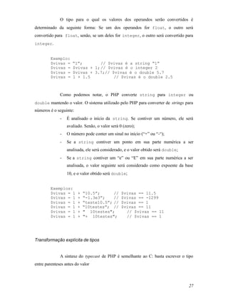 O tipo para o qual os valores dos operandos serão convertidos é
determinado da seguinte forma: Se um dos operandos for float, o outro será
convertido para float, senão, se um deles for integer, o outro será convertido para
integer.


         Exemplo:
         $vivas =    “1”;        // $vivas é a string “1”
         $vivas =    $vivas + 1; // $vivas é o integer 2
         $vivas =    $vivas + 3.7;// $vivas é o double 5.7
         $vivas =    1 + 1.5          // $vivas é o double 2.5



              Como podemos notar, o PHP converte string para integer ou
double mantendo o valor. O sistema utilizado pelo PHP para converter de strings para
números é o seguinte:
              -   É analisado o início da string. Se contiver um número, ele será
                  avaliado. Senão, o valor será 0 (zero);
              -   O número pode conter um sinal no início (“+” ou “-“);
              -   Se a string contiver um ponto em sua parte numérica a ser
                  analisada, ele será considerado, e o valor obtido será double;
              -   Se a string contiver um “e” ou “E” em sua parte numérica a ser
                  analisada, o valor seguinte será considerado como expoente da base
                  10, e o valor obtido será double;


         Exemplos:
         $vivas = 1     +   “10.5”;      //      $vivas == 11.5
         $vivas = 1     +   “-1.3e3”;    //      $vivas == -1299
         $vivas = 1     +   “teste10.5”; //      $vivas == 1
         $vivas = 1     +   “10testes”; //       $vivas == 11
         $vivas = 1     +   " 10testes";           // $vivas == 11
         $vivas = 1     +   "+ 10testes";          // $vivas == 1




Transformação explícita de tipos


              A sintaxe do typecast de PHP é semelhante ao C: basta escrever o tipo
entre parenteses antes do valor



                                                                                   27
 