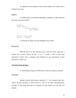 No apêndice 02 está disponível uma lista das funções mais comuns para o
tratamento de arrays.


Objetos
               Um objeto pode ser inicializado utilizando o comando new para instanciar
uma classe para uma variável.


            Exemplo:
            class teste {
                      function nada() {
                           echo “nada”;
                      }
            }

            $vivas = new teste;
            $vivas -> nada();

               A utilização de objetos será mais detalhada mais à frente.


Booleanos


               PHP não possui um tipo booleano, mas é capaz de avaliar expressões e
retornar true ou false, através do tipo integer: é usado o valor 0 (zero) para
representar o estado false, e qualquer valor diferente de zero (geralmente 1) para
representar o estado true.


Transformação de tipos


               A transformação de tipos em PHP pode ser feita das seguintes maneiras:

Coerções


               Quando ocorrem determinadas operações (“+”, por exemplo) entre dois
valores de tipos diferentes, o PHP converte o valor de um deles automaticamente
(coerção). É interessante notar que se o operando for uma variável, seu valor não será
alterado.



                                                                                    26
 