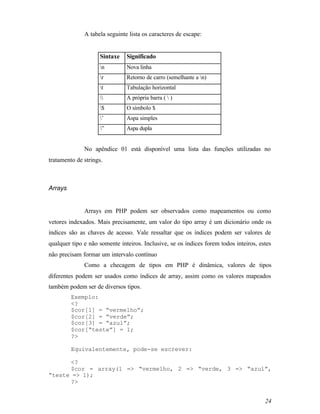 A tabela seguinte lista os caracteres de escape:


                     Sintaxe   Significado
                     n        Nova linha
                     r        Retorno de carro (semelhante a n)
                     t        Tabulação horizontal
                             A própria barra (  )
                     $        O símbolo $
                     ’        Aspa simples
                     ”        Aspa dupla


              No apêndice 01 está disponível uma lista das funções utilizadas no
tratamento de strings.



Arrays


              Arrays em PHP podem ser observados como mapeamentos ou como
vetores indexados. Mais precisamente, um valor do tipo array é um dicionário onde os
índices são as chaves de acesso. Vale ressaltar que os índices podem ser valores de
qualquer tipo e não somente inteiros. Inclusive, se os índices forem todos inteiros, estes
não precisam formar um intervalo contínuo
              Como a checagem de tipos em PHP é dinâmica, valores de tipos
diferentes podem ser usados como índices de array, assim como os valores mapeados
também podem ser de diversos tipos.
         Exemplo:
         <?
         $cor[1] = “vermelho”;
         $cor[2] = “verde”;
         $cor[3] = “azul”;
         $cor[“teste”] = 1;
         ?>

         Equivalentemente, pode-se escrever:

      <?
      $cor = array(1 => “vermelho, 2 => “verde, 3 => “azul”,
“teste => 1);
      ?>


                                                                                       24
 