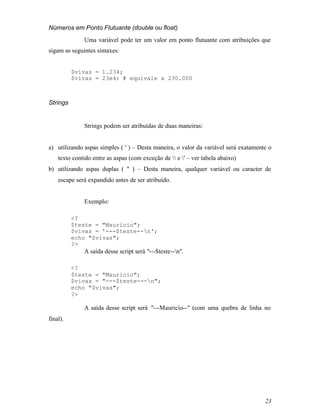 Números em Ponto Flutuante (double ou float)
              Uma variável pode ter um valor em ponto flutuante com atribuições que
sigam as seguintes sintaxes:


          $vivas = 1.234;
          $vivas = 23e4; # equivale a 230.000



Strings


              Strings podem ser atribuídas de duas maneiras:


a) utilizando aspas simples ( ' ) – Desta maneira, o valor da variável será exatamente o
    texto contido entre as aspas (com exceção de  e ' – ver tabela abaixo)
b) utilizando aspas duplas ( " ) – Desta maneira, qualquer variável ou caracter de
    escape será expandido antes de ser atribuído.


              Exemplo:

          <?
          $teste = "Mauricio";
          $vivas = '---$teste--n';
          echo "$vivas";
          ?>
              A saída desse script será "---$teste--n".

          <?
          $teste = "Mauricio";
          $vivas = "---$teste---n";
          echo "$vivas";
          ?>

              A saída desse script será "---Mauricio--" (com uma quebra de linha no
final).




                                                                                     23
 