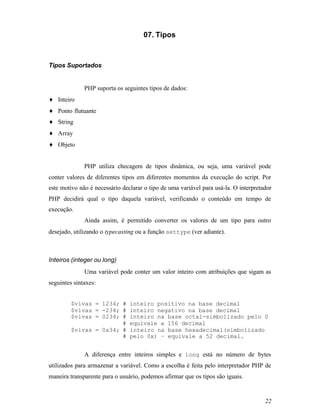 07. Tipos



Tipos Suportados


              PHP suporta os seguintes tipos de dados:
♦ Inteiro
♦ Ponto flutuante
♦ String
♦ Array
♦ Objeto


              PHP utiliza checagem de tipos dinâmica, ou seja, uma variável pode
conter valores de diferentes tipos em diferentes momentos da execução do script. Por
este motivo não é necessário declarar o tipo de uma variável para usá-la. O interpretador
PHP decidirá qual o tipo daquela variável, verificando o conteúdo em tempo de
execução.
              Ainda assim, é permitido converter os valores de um tipo para outro
desejado, utilizando o typecasting ou a função settype (ver adiante).



Inteiros (integer ou long)
              Uma variável pode conter um valor inteiro com atribuições que sigam as
seguintes sintaxes:


         $vivas = 1234; #       inteiro positivo na base decimal
         $vivas = -234; #       inteiro negativo na base decimal
         $vivas = 0234; #       inteiro na base octal-simbolizado pelo 0
                        #       equivale a 156 decimal
         $vivas = 0x34; #       inteiro na base hexadecimal(simbolizado
                        #       pelo 0x) – equivale a 52 decimal.


              A diferença entre inteiros simples e long está no número de bytes
utilizados para armazenar a variável. Como a escolha é feita pelo interpretador PHP de
maneira transparente para o usuário, podemos afirmar que os tipos são iguais.


                                                                                      22
 