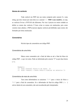 Nomes de variáveis


              Toda variável em PHP tem seu nome composto pelo caracter $ e uma
string, que deve iniciar por uma letra ou o caracter “_”. PHP é case sensitive, ou seja,
as variáveis $vivas e $VIVAS são diferentes. Por isso é preciso ter muito cuidado ao
definir os nomes das variáveis. É bom evitar os nomes em maiúsculas, pois como
veremos mais adiante, o PHP já possui alguma variáveis pré-definidas cujos nomes são
formados por letras maiúsculas.



Comentários


              Há dois tipos de comentários em código PHP:



Comentários de uma linha:


              Marca como comentário até o final da linha ou até o final do bloco de
código PHP – o que vier antes. Pode ser delimitado pelo caracter “#” ou por duas barras
( // ).


          Exemplo:
          <? echo “teste”; #isto é um teste ?>
          <? echo “teste”; //este teste é similar ao anterior ?>



Comentários de mais de uma linha:
              Tem como delimitadores os caracteres “/*” para o início do bloco e
“*/” para o final do comentário. Se o delimitador de final de código PHP ( ?> )
estiver dentro de um comentário, não será reconhecido pelo interpretador.




                                                                                     20
 
