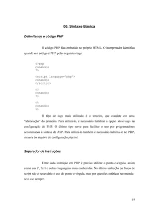 06. Sintaxe Básica

Delimitando o código PHP


              O código PHP fica embutido no próprio HTML. O interpretador identifica
quando um código é PHP pelas seguintes tags:


        <?php
        comandos
        ?>

        <script language=”php”>
        comandos
        </script>

        <?
        comandos
        ?>

        <%
        comandos
        %>

              O tipo de tags mais utilizado é o terceiro, que consiste em uma
“abreviação” do primeiro. Para utilizá-lo, é necessário habilitar a opção short-tags na
configuração do PHP. O último tipo serve para facilitar o uso por programadores
acostumados à sintaxe de ASP. Para utilizá-lo também é necessário habilitá-lo no PHP,
através do arquivo de configuração php.ini.



Separador de instruções


              Entre cada instrução em PHP é preciso utilizar o ponto-e-vírgula, assim
como em C, Perl e outras linguagens mais conhecidas. Na última instrução do bloco de
script não é necessário o uso do ponto-e-vírgula, mas por questões estéticas recomenda-
se o uso sempre.




                                                                                    19
 