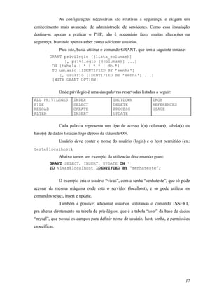 As configurações necessárias são relativas a segurança, e exigem um
conhecimento mais avançado de administração de servidores. Como essa instalação
destina-se apenas a praticar o PHP, não é necessário fazer muitas alterações na
segurança, bastando apenas saber como adicionar usuários.
               Para isto, basta utilizar o comando GRANT, que tem a seguinte sintaxe:
         GRANT privilegio [(lista_colunas)]
               [, privilegio [(colunas)] ...]
          ON {tabela | * | *.* | db.*}
          TO usuario [IDENTIFIED BY ’senha']
             [, usuario [IDENTIFIED BY ’senha'] ...]
          [WITH GRANT OPTION]


               Onde privilégio é uma das palavras reservadas listadas a seguir:
ALL PRIVILEGES         INDEX                 SHUTDOWN               DROP
FILE                   SELECT                DELETE                 REFERENCES
RELOAD                 CREATE                PROCESS                USAGE
ALTER                  INSERT                UPDATE


               Cada palavra representa um tipo de acesso à(s) coluna(s), tabela(s) ou
base(s) de dados listadas logo depois da cláusula ON.
               Usuário deve conter o nome do usuário (login) e o host permitido (ex.:
teste@localhost).
               Abaixo temos um exemplo da utilização do comando grant:
         GRANT SELECT, INSERT, UPDATE ON *
         TO vivas@localhost IDENTIFIED BY “senhateste”;


               O exemplo cria o usuário “vivas”, com a senha “senhateste”, que só pode
acessar da mesma máquina onde está o servidor (localhost), e só pode utilizar os
comandos select, insert e update.
               Também é possível adicionar usuários utilizando o comando INSERT,
pra alterar diretamente na tabela de privilégios, que é a tabela “user” da base de dados
“mysql”, que possui os campos para definir nome de usuário, host, senha, e permissões
específicas.




                                                                                     17
 