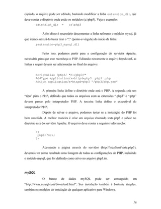 copiado, o arquivo pode ser editado, bastando modificar a linha extension_dir, que
deve conter o diretório onde estão os módulos (c:php3). Veja o exemplo:
         extension_dir        =     c:php3


              Além disso é necessário descomentar a linha referente o módulo mysql, já
que iremos utilizá-lo basta tirar o “;” (ponto-e-vírgula) do início da linha:
         ;extension=php3_mysql.dll


              Feito isso, podemos partir para a configuração do servidor Apache,
necessária para que este reconheça o PHP. Editando novamente o arquivo httpd.conf, as
linhas a seguir devem ser adicionadas no final do arquivo:


         ScriptAlias /php3/ "c:/php3/"
         AddType application/x-httpd-php3 .php3 .php
         Action application/x-httpd-php3 "/php3/php.exe"


              A primeira linha define o diretório onde está o PHP. A segunda cria um
“tipo” para o PHP, definido que todos os arquivos com as extensões “.php3” e “.php”
devem passar pelo interpretador PHP. A terceira linha define o executável do
interpretador PHP.
              Depois de salvar o arquivo, podemos testar se a instalação do PHP foi
bem sucedida. A melhor maneira é criar um arquivo chamado teste.php3 e salvar no
diretório raiz do servidor Apache. O arquivo deve conter a seguinte informação:

         <?
          phpinfo();
         ?>


              Acessando a página através do servidor (http://localhost/teste.php3),
devemos ter como resultado uma listagem de todas as configurações do PHP, incluindo
o módulo mysql, que foi definido como ativo no arquivo php3.ini.



mySQL
              O      banco    de    dados     mySQL       pode     ser    conseguido   em
“http://www.mysql.com/download.html”. Sua instalação também é bastante simples,
também no modelos de instalação de qualquer aplicativo para Windows.



                                                                                       16
 