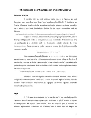 04. Instalação e configuração em ambiente windows

Servidor Apache
               O servidor http que será utilizado neste curso é o Apache, que está
disponível para download em “http://www.apache.org/httpd.html”. A instalação do
Apache é bastante simples, similar a qualquer aplicação windows. A única restrição é
que o winsock2 deve estar instalado no sistema. Se não estiver, o download pode ser
feito em:
  http://www.microsoft.com/windows95/downloads/contents/wuadmintools/s_wunetworkingtools/w95sockets2/

               Depois de instalado, é necessário fazer a configuração do servidor, através
do arquivo httpd.conf. Todas as configurações estão comentadas. O mínimo que deve
ser configurado é o diretório onde os documentos estarão, através da opção
DocumentRoot. Basta procurar a opção e escrever o nome do diretório em seguida,
como no exemplo:
                                     DocumentRoot "C:vivas"

               Uma outra configuração básica é a DirectoryIndex, que informa ao
servidor quais os arquivos serão exibidos automaticamente como índice do diretório. É
isso que faz com que ao digitar, por exemplo, “www.guia-aju.com.br”, o servidor saiba
qual dos arquivos do diretório deve ser exibido. Abaixo temos um exemplo da utilização
do DirectoryIndex:
            DirectoryIndex index.html index.htm index.php3


               Feito isso, crie um arquivo com um dos nomes definidos como índice e
coloque no diretório definido como root. Execute o servidor Apache e tente acessar o
endereço “http://localhost” pelo browser. Se a página for exibida, é porque o servidor
foi instalado corretamente.



PHP
               O PHP pode ser conseguido em “www.php.net”, e sua instalação também
é simples. Basta descompactar os arquivos para o diretório “c:php3” e editar o arquivo
de configuração. O arquivo “php3.ini-dist” deve ser copiado para o diretório do
windows (geralmente c:windows ou c:winnt) com o nome php3.ini. Depois de



                                                                                                        15
 