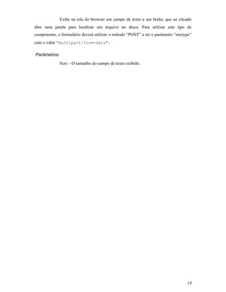 Exibe na tela do browser um campo de texto e um botão, que ao clicado
abre uma janela para localizar um arquivo no disco. Para utilizar este tipo de
componente, o formulário deverá utilizar o método “POST” e ter o parâmetro “enctype”
com o valor "multipart/form-data".

Parâmetros:
             Size – O tamanho do campo de texto exibido.




                                                                                 14
 