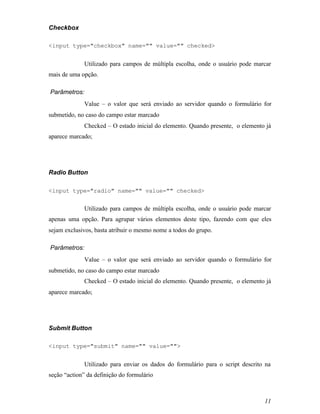 Checkbox

<input type="checkbox" name="" value="" checked>


              Utilizado para campos de múltipla escolha, onde o usuário pode marcar
mais de uma opção.

Parâmetros:
              Value – o valor que será enviado ao servidor quando o formulário for
submetido, no caso do campo estar marcado
              Checked – O estado inicial do elemento. Quando presente, o elemento já
aparece marcado;




Radio Button

<input type="radio" name="" value="" checked>


              Utilizado para campos de múltipla escolha, onde o usuário pode marcar
apenas uma opção. Para agrupar vários elementos deste tipo, fazendo com que eles
sejam exclusivos, basta atribuir o mesmo nome a todos do grupo.

Parâmetros:
              Value – o valor que será enviado ao servidor quando o formulário for
submetido, no caso do campo estar marcado
              Checked – O estado inicial do elemento. Quando presente, o elemento já
aparece marcado;




Submit Button

<input type="submit" name="" value="">


              Utilizado para enviar os dados do formulário para o script descrito na
seção “action” da definição do formulário



                                                                                 11
 