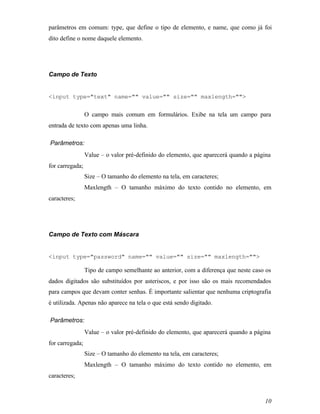 parâmetros em comum: type, que define o tipo de elemento, e name, que como já foi
dito define o nome daquele elemento.




Campo de Texto


<input type="text" name="" value="" size="" maxlength="">


                 O campo mais comum em formulários. Exibe na tela um campo para
entrada de texto com apenas uma linha.

Parâmetros:
                 Value – o valor pré-definido do elemento, que aparecerá quando a página
for carregada;
                 Size – O tamanho do elemento na tela, em caracteres;
                 Maxlength – O tamanho máximo do texto contido no elemento, em
caracteres;




Campo de Texto com Máscara


<input type="password" name="" value="" size="" maxlength="">

                 Tipo de campo semelhante ao anterior, com a diferença que neste caso os
dados digitados são substituídos por asteriscos, e por isso são os mais recomendados
para campos que devam conter senhas. É importante salientar que nenhuma criptografia
é utilizada. Apenas não aparece na tela o que está sendo digitado.

Parâmetros:
                 Value – o valor pré-definido do elemento, que aparecerá quando a página
for carregada;
                 Size – O tamanho do elemento na tela, em caracteres;
                 Maxlength – O tamanho máximo do texto contido no elemento, em
caracteres;



                                                                                     10
 