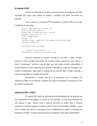 O método POST
             Através da utilização de headers é possível enviar os parâmetros da URL
solicitada sem expor esses dados ao usuário, e também sem haver um limite de
tamanho.
             Uma conexão ao servidor HTTP utilizando o método POST seria algo
semelhante ao que segue:
        telnet www.guia-aju.com.br 80
        Trying 200.241.59.16...
        Connected to www.guia-aju.com.br.
        Escape character is '^]'.
        POST /index.php3
        Accept */*
        Content-type: application/x-www-form-urlencoded
        Content-length:22

        id=0024horas&tipo=Taxi

        (... página solicitada ...)
        Connection closed by foreign host.


             Devemos observar os headers enviados ao servidor: a linha “Accept”
informa os tipos de dados que podem ser enviados como resposta (no caso, todos). A
linha “Content-type” informa o tipo de dado que está sendo enviado (urlencoded). O
terceiro header é o mais importante pois informa o tamanho do corpo da mensagem, que
contém os parâmetros. Após todos os headers há um salto de linha e então é iniciado o
corpo da mensagem, no formato urlencoded.
             Obviamente o usuário não deve se preocupar com os headers, em
codificar os dados ou em calcular o tamanho do corpo da mensagem. O browser faz isso
de maneira transparente.



Utilizando GET e POST
             O método GET pode ser utilizado através da digitação de um endereço no
local apropriado do navegador ou através de um hiperlink, ou seja, uma referência de
uma página a outra. Nesses casos é preciso converter os dados para o formato
urlencode. A terceira maneira de utilizar o GET é através de formulários HTML, e neste
caso o usuário não precisa se preocupar com a codificação dos dados. A utilização de
formulários HTML é a única maneira possível de submeter dados pelo método POST.



                                                                                    8
 