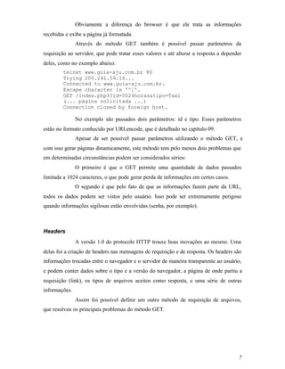 Obviamente a diferença do browser é que ele trata as informações
recebidas e exibe a página já formatada.
               Através do método GET também é possível passar parâmetros da
requisição ao servidor, que pode tratar esses valores e até alterar a resposta a depender
deles, como no exemplo abaixo:
        telnet www.guia-aju.com.br 80
        Trying 200.241.59.16...
        Connected to www.guia-aju.com.br.
        Escape character is '^]'.
        GET /index.php3?id=0024horas&tipo=Taxi
        (... página solicitada ...)
        Connection closed by foreign host.

               No exemplo são passados dois parâmetros: id e tipo. Esses parâmetros
estão no formato conhecido por URLencode, que é detalhado no capítulo 09.
               Apesar de ser possível passar parâmetros utilizando o método GET, e
com isso gerar páginas dinamicamente, este método tem pelo menos dois problemas que
em determinadas circunstâncias podem ser considerados sérios:
               O primeiro é que o GET permite uma quantidade de dados passados
limitada a 1024 caracteres, o que pode gerar perda de informações em certos casos.
               O segundo é que pelo fato de que as informações fazem parte da URL,
todos os dados podem ser vistos pelo usuário. Isso pode ser extremamente perigoso
quando informações sigilosas estão envolvidas (senha, por exemplo).



Headers
               A versão 1.0 do protocolo HTTP trouxe boas inovações ao mesmo. Uma
delas foi a criação de headers nas mensagens de requisição e de resposta. Os headers são
informações trocadas entre o navegador e o servidor de maneira transparente ao usuário,
e podem conter dados sobre o tipo e a versão do navegador, a página de onde partiu a
requisição (link), os tipos de arquivos aceitos como resposta, e uma série de outras
informações.
               Assim foi possível definir um outro método de requisição de arquivos,
que resolveu os principais problemas do método GET.




                                                                                       7
 