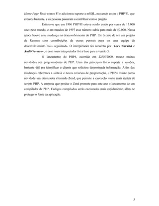 Home Page Tools com o FI e adicionou suporte a mSQL, nascendo assim o PHP/FI, que
cresceu bastante, e as pessoas passaram a contribuir com o projeto.
              Estima-se que em 1996 PHP/FI estava sendo usado por cerca de 15.000
sites pelo mundo, e em meados de 1997 esse número subiu para mais de 50.000. Nessa
época houve uma mudança no desenvolvimento do PHP. Ele deixou de ser um projeto
de Rasmus com contribuições de outras pessoas para ter uma equipe de
desenvolvimento mais organizada. O interpretador foi reescrito por Zeev Suraski e
Andi Gutmans , e esse novo interpretador foi a base para a versão 3.
              O lançamento do PHP4, ocorrido em 22/05/2000, trouxe muitas
novidades aos programadores de PHP. Uma das principais foi o suporte a sessões,
bastante útil pra identificar o cliente que solicitou determinada informação. Além das
mudanças referentes a sintaxe e novos recursos de programação, o PHP4 trouxe como
novidade um otimizador chamado Zend, que permite a execução muito mais rápida de
scripts PHP. A empresa que produz o Zend promete para este ano o lançamento de um
compilador de PHP. Códigos compilados serão executados mais rapidamente, além de
proteger o fonte da aplicação.




                                                                                    5
 