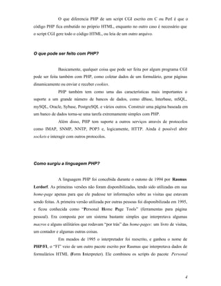 O que diferencia PHP de um script CGI escrito em C ou Perl é que o
código PHP fica embutido no próprio HTML, enquanto no outro caso é necessário que
o script CGI gere todo o código HTML, ou leia de um outro arquivo.



O que pode ser feito com PHP?


              Basicamente, qualquer coisa que pode ser feita por algum programa CGI
pode ser feita também com PHP, como coletar dados de um formulário, gerar páginas
dinamicamente ou enviar e receber cookies.
              PHP também tem como uma das características mais importantes o
suporte a um grande número de bancos de dados, como dBase, Interbase, mSQL,
mySQL, Oracle, Sybase, PostgreSQL e vários outros. Construir uma página baseada em
um banco de dados torna-se uma tarefa extremamente simples com PHP.
              Além disso, PHP tem suporte a outros serviços através de protocolos
como IMAP, SNMP, NNTP, POP3 e, logicamente, HTTP. Ainda é possível abrir
sockets e interagir com outros protocolos.




Como surgiu a linguagem PHP?


              A linguagem PHP foi concebida durante o outono de 1994 por Rasmus
Lerdorf. As primeiras versões não foram disponibilizadas, tendo sido utilizadas em sua
home-page apenas para que ele pudesse ter informações sobre as visitas que estavam
sendo feitas. A primeira versão utilizada por outras pessoas foi disponibilizada em 1995,
e ficou conhecida como “Personal Home Page Tools” (ferramentas para página
pessoal). Era composta por um sistema bastante simples que interpretava algumas
macros e alguns utilitários que rodavam “por trás” das home-pages: um livro de visitas,
um contador e algumas outras coisas.
              Em meados de 1995 o interpretador foi reescrito, e ganhou o nome de
PHP/FI, o “FI” veio de um outro pacote escrito por Rasmus que interpretava dados de
formulários HTML (Form Interpreter). Ele combinou os scripts do pacote Personal




                                                                                       4
 