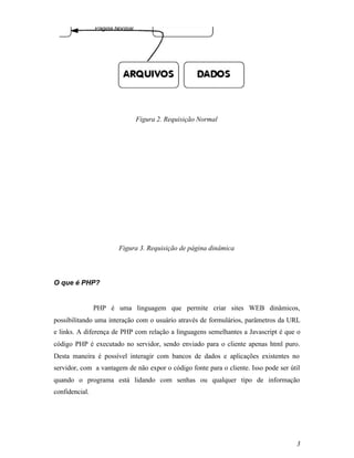 Figura 2. Requisição Normal




                       Figura 3. Requisição de página dinâmica




O que é PHP?


                PHP é uma linguagem que permite criar sites WEB dinâmicos,
possibilitando uma interação com o usuário através de formulários, parâmetros da URL
e links. A diferença de PHP com relação a linguagens semelhantes a Javascript é que o
código PHP é executado no servidor, sendo enviado para o cliente apenas html puro.
Desta maneira é possível interagir com bancos de dados e aplicações existentes no
servidor, com a vantagem de não expor o código fonte para o cliente. Isso pode ser útil
quando o programa está lidando com senhas ou qualquer tipo de informação
confidencial.




                                                                                     3
 