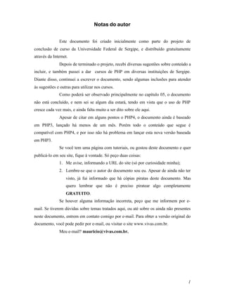 Notas do autor


               Este documento foi criado inicialmente como parte do projeto de
conclusão de curso da Universidade Federal de Sergipe, e distribuído gratuitamente
através da Internet.
               Depois de terminado o projeto, recebi diversas sugestões sobre conteúdo a
incluir, e também passei a dar cursos de PHP em diversas instituições de Sergipe.
Diante disso, continuei a escrever o documento, sendo algumas inclusões para atender
às sugestões e outras para utilizar nos cursos.
               Como poderá ser observado principalmente no capítulo 05, o documento
não está concluído, e nem sei se algum dia estará, tendo em vista que o uso de PHP
cresce cada vez mais, e ainda falta muito a ser dito sobre ele aqui.
               Apesar de citar em alguns pontos o PHP4, o documento ainda é baseado
em PHP3, lançado há menos de um mês. Porém todo o conteúdo que segue é
compatível com PHP4, e por isso não há problema em lançar esta nova versão baseada
em PHP3.
               Se você tem uma página com tutoriais, ou gostou deste documento e quer
publicá-lo em seu site, fique à vontade. Só peço duas coisas:
               1. Me avise, informando a URL do site (só por curiosidade minha);
               2. Lembre-se que o autor do documento sou eu. Apesar de ainda não ter
                  visto, já fui informado que há cópias piratas deste documento. Mas
                  quero lembrar que não é preciso piratear algo completamente
                  GRATUITO.
               Se houver alguma informação incorreta, peço que me informem por e-
mail. Se tiverem dúvidas sobre temas tratados aqui, ou até sobre os ainda não presentes
neste documento, entrem em contato comigo por e-mail. Para obter a versão original do
documento, você pode pedir por e-mail, ou visitar o site www.vivas.com.br.
               Meu e-mail? mauricio@vivas.com.br.




                                                                                      1
 