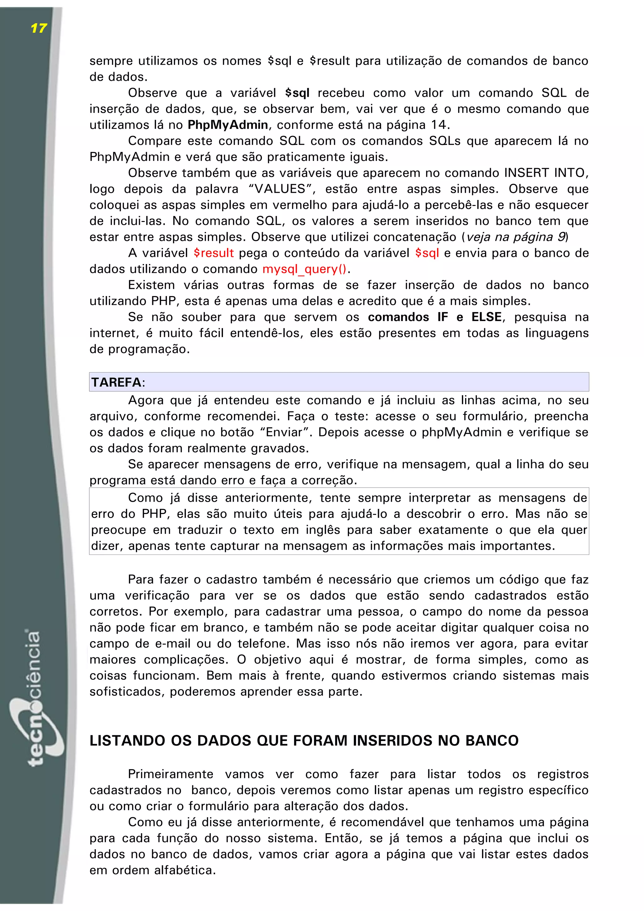 17

     sempre utilizamos os nomes $sql e $result para utilização de comandos de banco
     de dados.
            Observe que a variável $sql recebeu como valor um comando SQL de
     inserção de dados, que, se observar bem, vai ver que é o mesmo comando que
     utilizamos lá no PhpMyAdmin, conforme está na página 14.
            Compare este comando SQL com os comandos SQLs que aparecem lá no
     PhpMyAdmin e verá que são praticamente iguais.
            Observe também que as variáveis que aparecem no comando INSERT INTO,
     logo depois da palavra “VALUES”, estão entre aspas simples. Observe que
     coloquei as aspas simples em vermelho para ajudá-lo a percebê-las e não esquecer
     de inclui-las. No comando SQL, os valores a serem inseridos no banco tem que
     estar entre aspas simples. Observe que utilizei concatenação (veja na página 9)
            A variável $result pega o conteúdo da variável $sql e envia para o banco de
     dados utilizando o comando mysql_query().
            Existem várias outras formas de se fazer inserção de dados no banco
     utilizando PHP, esta é apenas uma delas e acredito que é a mais simples.
            Se não souber para que servem os comandos IF e ELSE, pesquisa na
     internet, é muito fácil entendê-los, eles estão presentes em todas as linguagens
     de programação.

     TAREFA:
            Agora que já entendeu este comando e já incluiu as linhas acima, no seu
     arquivo, conforme recomendei. Faça o teste: acesse o seu formulário, preencha
     os dados e clique no botão “Enviar”. Depois acesse o phpMyAdmin e verifique se
     os dados foram realmente gravados.
            Se aparecer mensagens de erro, verifique na mensagem, qual a linha do seu
     programa está dando erro e faça a correção.
            Como já disse anteriormente, tente sempre interpretar as mensagens de
     erro do PHP, elas são muito úteis para ajudá-lo a descobrir o erro. Mas não se
     preocupe em traduzir o texto em inglês para saber exatamente o que ela quer
     dizer, apenas tente capturar na mensagem as informações mais importantes.

            Para fazer o cadastro também é necessário que criemos um código que faz
     uma verificação para ver se os dados que estão sendo cadastrados estão
     corretos. Por exemplo, para cadastrar uma pessoa, o campo do nome da pessoa
     não pode ficar em branco, e também não se pode aceitar digitar qualquer coisa no
     campo de e-mail ou do telefone. Mas isso nós não iremos ver agora, para evitar
     maiores complicações. O objetivo aqui é mostrar, de forma simples, como as
     coisas funcionam. Bem mais à frente, quando estivermos criando sistemas mais
     sofisticados, poderemos aprender essa parte.


     LISTANDO OS DADOS QUE FORAM INSERIDOS NO BANCO

           Primeiramente vamos ver como fazer para listar todos os registros
     cadastrados no banco, depois veremos como listar apenas um registro específico
     ou como criar o formulário para alteração dos dados.
           Como eu já disse anteriormente, é recomendável que tenhamos uma página
     para cada função do nosso sistema. Então, se já temos a página que inclui os
     dados no banco de dados, vamos criar agora a página que vai listar estes dados
     em ordem alfabética.
 