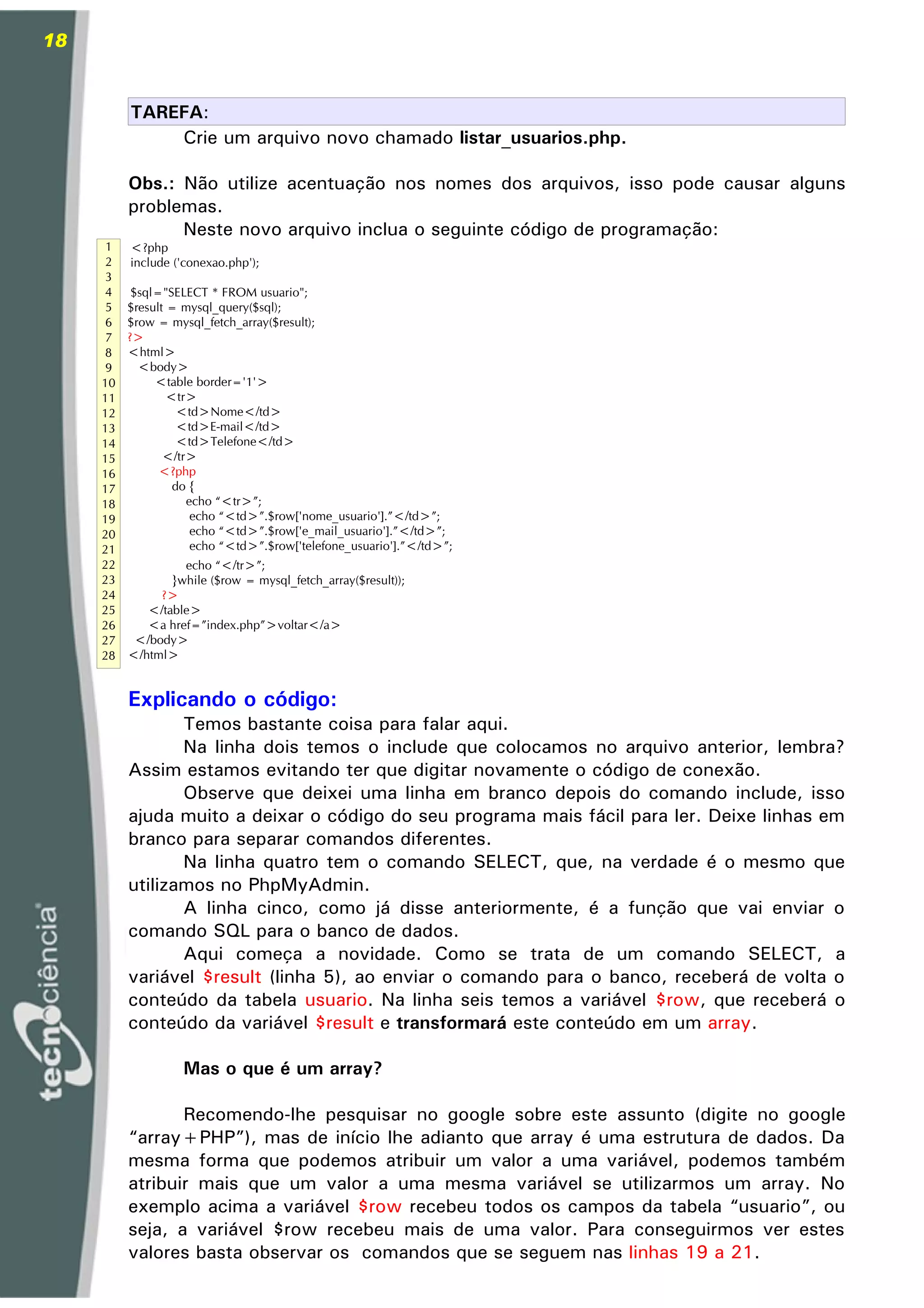18


          TAREFA:
              Crie um arquivo novo chamado listar_usuarios.php.

          Obs.: Não utilize acentuação nos nomes dos arquivos, isso pode causar alguns
          problemas.
                Neste novo arquivo inclua o seguinte código de programação:
      1   <?php
      2   include ('conexao.php');
      3
      4    $sql="SELECT * FROM usuario";
      5   $result = mysql_query($sql);
      6   $row = mysql_fetch_array($result);
      7   ?>
      8   <html>
      9     <body>
     10        <table border='1'>
     11           <tr>
     12             <td>Nome</td>
     13             <td>E-mail</td>
     14             <td>Telefone</td>
     15          </tr>
     16         <?php
     17            do {
     18              echo “<tr>”;
     19               echo “<td>”.$row['nome_usuario'].”</td>”;
     20               echo “<td>”.$row['e_mail_usuario'].”</td>”;
     21               echo “<td>”.$row['telefone_usuario'].”</td>”;
     22            echo “</tr>”;
     23          }while ($row = mysql_fetch_array($result));
     24        ?>
     25      </table>
     26      <a href=”index.php”>voltar</a>
     27    </body>
     28   </html>


          Explicando o código:
                 Temos bastante coisa para falar aqui.
                 Na linha dois temos o include que colocamos no arquivo anterior, lembra?
          Assim estamos evitando ter que digitar novamente o código de conexão.
                 Observe que deixei uma linha em branco depois do comando include, isso
          ajuda muito a deixar o código do seu programa mais fácil para ler. Deixe linhas em
          branco para separar comandos diferentes.
                 Na linha quatro tem o comando SELECT, que, na verdade é o mesmo que
          utilizamos no PhpMyAdmin.
                 A linha cinco, como já disse anteriormente, é a função que vai enviar o
          comando SQL para o banco de dados.
                 Aqui começa a novidade. Como se trata de um comando SELECT, a
          variável $result (linha 5), ao enviar o comando para o banco, receberá de volta o
          conteúdo da tabela usuario. Na linha seis temos a variável $row, que receberá o
          conteúdo da variável $result e transformará este conteúdo em um array.

                    Mas o que é um array?

                 Recomendo-lhe pesquisar no google sobre este assunto (digite no google
          “array+PHP”), mas de início lhe adianto que array é uma estrutura de dados. Da
          mesma forma que podemos atribuir um valor a uma variável, podemos também
          atribuir mais que um valor a uma mesma variável se utilizarmos um array. No
          exemplo acima a variável $row recebeu todos os campos da tabela “usuario”, ou
          seja, a variável $row recebeu mais de uma valor. Para conseguirmos ver estes
          valores basta observar os comandos que se seguem nas linhas 19 a 21.
 