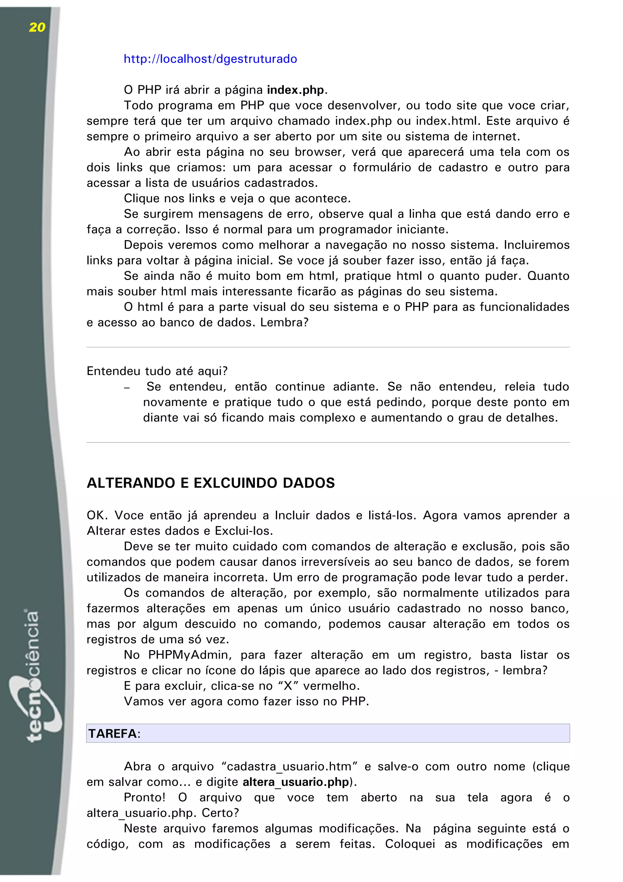 20

           http://localhost/dgestruturado

            O PHP irá abrir a página index.php.
            Todo programa em PHP que voce desenvolver, ou todo site que voce criar,
     sempre terá que ter um arquivo chamado index.php ou index.html. Este arquivo é
     sempre o primeiro arquivo a ser aberto por um site ou sistema de internet.
            Ao abrir esta página no seu browser, verá que aparecerá uma tela com os
     dois links que criamos: um para acessar o formulário de cadastro e outro para
     acessar a lista de usuários cadastrados.
            Clique nos links e veja o que acontece.
            Se surgirem mensagens de erro, observe qual a linha que está dando erro e
     faça a correção. Isso é normal para um programador iniciante.
            Depois veremos como melhorar a navegação no nosso sistema. Incluiremos
     links para voltar à página inicial. Se voce já souber fazer isso, então já faça.
            Se ainda não é muito bom em html, pratique html o quanto puder. Quanto
     mais souber html mais interessante ficarão as páginas do seu sistema.
            O html é para a parte visual do seu sistema e o PHP para as funcionalidades
     e acesso ao banco de dados. Lembra?


     Entendeu tudo até aqui?
           –  Se entendeu, então continue adiante. Se não entendeu, releia tudo
              novamente e pratique tudo o que está pedindo, porque deste ponto em
              diante vai só ficando mais complexo e aumentando o grau de detalhes.




     ALTERANDO E EXLCUINDO DADOS

     OK. Voce então já aprendeu a Incluir dados e listá-los. Agora vamos aprender a
     Alterar estes dados e Exclui-los.
            Deve se ter muito cuidado com comandos de alteração e exclusão, pois são
     comandos que podem causar danos irreversíveis ao seu banco de dados, se forem
     utilizados de maneira incorreta. Um erro de programação pode levar tudo a perder.
            Os comandos de alteração, por exemplo, são normalmente utilizados para
     fazermos alterações em apenas um único usuário cadastrado no nosso banco,
     mas por algum descuido no comando, podemos causar alteração em todos os
     registros de uma só vez.
            No PHPMyAdmin, para fazer alteração em um registro, basta listar os
     registros e clicar no ícone do lápis que aparece ao lado dos registros, - lembra?
            E para excluir, clica-se no “X” vermelho.
            Vamos ver agora como fazer isso no PHP.

     TAREFA:

            Abra o arquivo “cadastra_usuario.htm” e salve-o com outro nome (clique
     em salvar como... e digite altera_usuario.php).
            Pronto! O arquivo que voce tem aberto na sua tela agora é o
     altera_usuario.php. Certo?
            Neste arquivo faremos algumas modificações. Na página seguinte está o
     código, com as modificações a serem feitas. Coloquei as modificações em
 