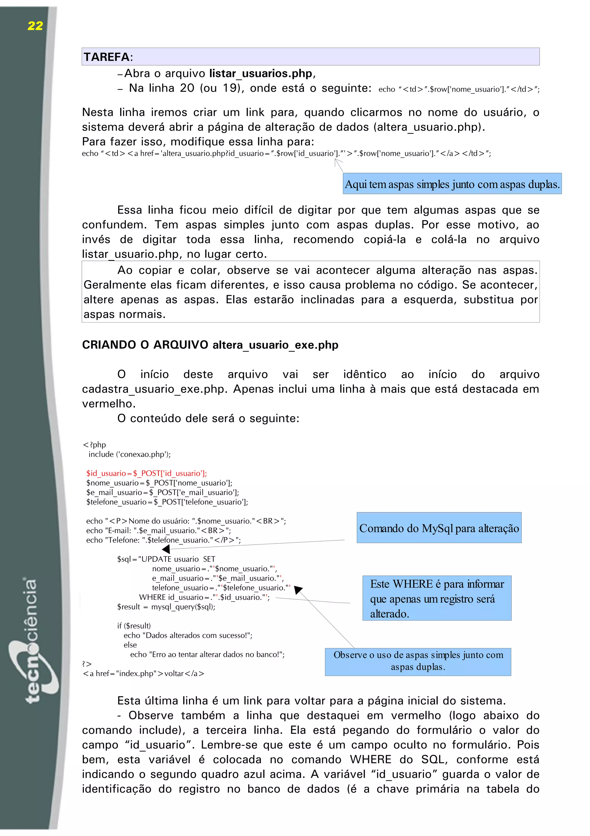 22

     TAREFA:
          – Abra o arquivo listar_usuarios.php,
          – Na linha 20 (ou 19), onde está o seguinte:                             echo “<td>”.$row['nome_usuario'].”</td>”;


     Nesta linha iremos criar um link para, quando clicarmos no nome do usuário, o
     sistema deverá abrir a página de alteração de dados (altera_usuario.php).
     Para fazer isso, modifique essa linha para:
     echo “<td><a href='altera_usuario.php?id_usuario=”.$row['id_usuario'].”'>”.$row['nome_usuario'].”</a></td>”;



                                                                          Aqui tem aspas simples junto com aspas duplas.

            Essa linha ficou meio difícil de digitar por que tem algumas aspas que se
     confundem. Tem aspas simples junto com aspas duplas. Por esse motivo, ao
     invés de digitar toda essa linha, recomendo copiá-la e colá-la no arquivo
     listar_usuario.php, no lugar certo.
            Ao copiar e colar, observe se vai acontecer alguma alteração nas aspas.
      Geralmente elas ficam diferentes, e isso causa problema no código. Se acontecer,
      altere apenas as aspas. Elas estarão inclinadas para a esquerda, substitua por
      aspas normais.

     CRIANDO O ARQUIVO altera_usuario_exe.php

           O início deste arquivo vai ser idêntico ao início do arquivo
     cadastra_usuario_exe.php. Apenas inclui uma linha à mais que está destacada em
     vermelho.
           O conteúdo dele será o seguinte:

     <?php
      include ('conexao.php');

      $id_usuario=$_POST['id_usuario'];
      $nome_usuario=$_POST['nome_usuario'];
      $e_mail_usuario=$_POST['e_mail_usuario'];
      $telefone_usuario=$_POST['telefone_usuario'];

      echo "<P>Nome do usuário: ".$nome_usuario."<BR>";
      echo "E-mail: ".$e_mail_usuario."<BR>";                                 Comando do MySql para alteração
      echo "Telefone: ".$telefone_usuario."</P>";

              $sql="UPDATE usuario SET
                        nome_usuario=."'$nome_usuario."',
                        e_mail_usuario=."'$e_mail_usuario."',
                        telefone_usuario=."'$telefone_usuario."'                 Este WHERE é para informar
                     WHERE id_usuario=."'.$id_usuario."';                        que apenas um registro será
              $result = mysql_query($sql);
                                                                                 alterado.
              if ($result)
                 echo "Dados alterados com sucesso!";
                 else
                   echo "Erro ao tentar alterar dados no banco!";      Observe o uso de aspas simples junto com
     ?>                                                                             aspas duplas.
     <a href="index.php">voltar</a>


            Esta última linha é um link para voltar para a página inicial do sistema.
            - Observe também a linha que destaquei em vermelho (logo abaixo do
     comando include), a terceira linha. Ela está pegando do formulário o valor do
     campo “id_usuario”. Lembre-se que este é um campo oculto no formulário. Pois
     bem, esta variável é colocada no comando WHERE do SQL, conforme está
     indicando o segundo quadro azul acima. A variável “id_usuario” guarda o valor de
     identificação do registro no banco de dados (é a chave primária na tabela do
 