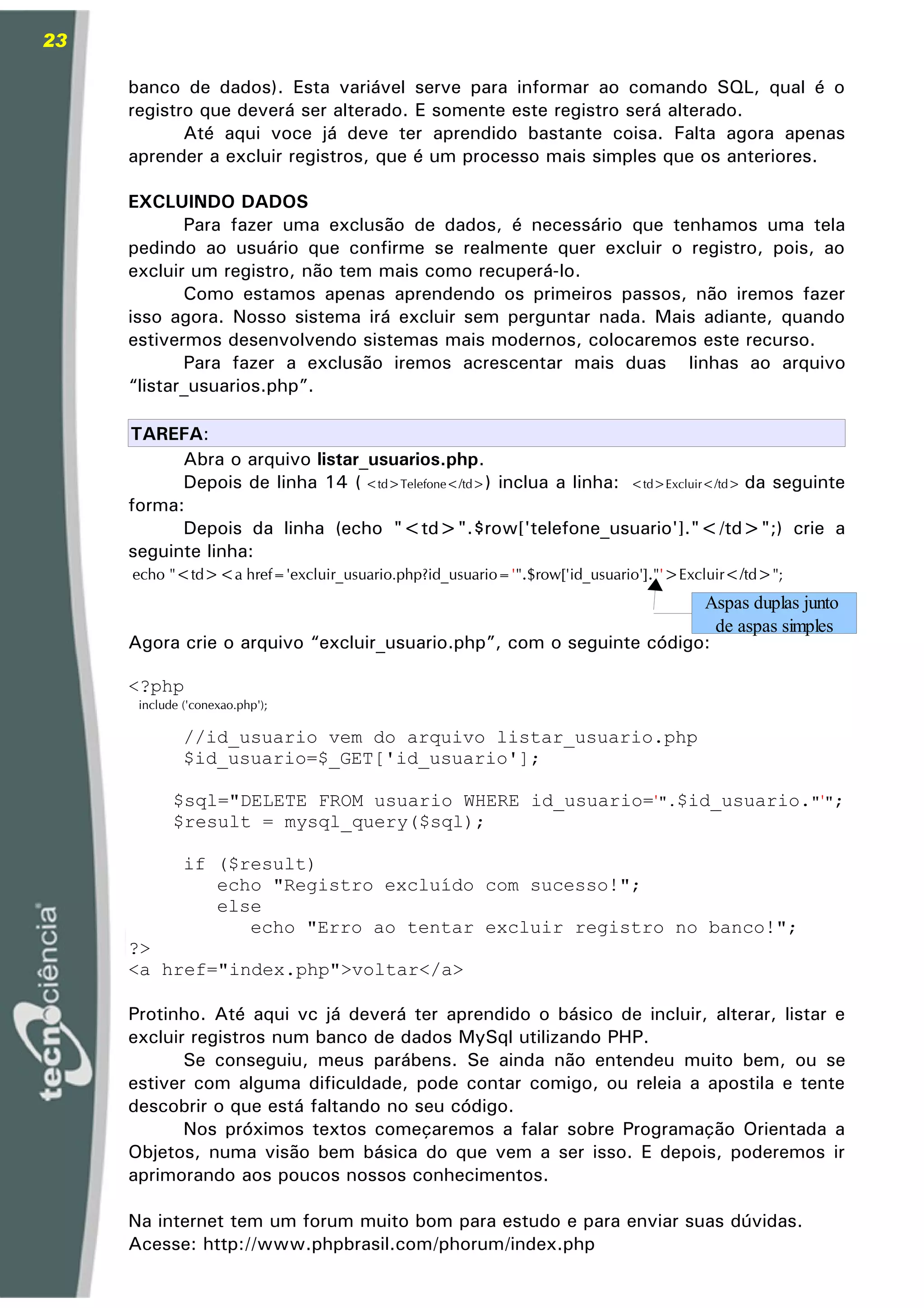 23

     banco de dados). Esta variável serve para informar ao comando SQL, qual é o
     registro que deverá ser alterado. E somente este registro será alterado.
            Até aqui voce já deve ter aprendido bastante coisa. Falta agora apenas
     aprender a excluir registros, que é um processo mais simples que os anteriores.

     EXCLUINDO DADOS
            Para fazer uma exclusão de dados, é necessário que tenhamos uma tela
     pedindo ao usuário que confirme se realmente quer excluir o registro, pois, ao
     excluir um registro, não tem mais como recuperá-lo.
            Como estamos apenas aprendendo os primeiros passos, não iremos fazer
     isso agora. Nosso sistema irá excluir sem perguntar nada. Mais adiante, quando
     estivermos desenvolvendo sistemas mais modernos, colocaremos este recurso.
            Para fazer a exclusão iremos acrescentar mais duas linhas ao arquivo
     “listar_usuarios.php”.

     TAREFA:
             Abra o arquivo listar_usuarios.php.
             Depois de linha 14 ( <td>Telefone</td>) inclua a linha: <td>Excluir</td> da seguinte
     forma:
             Depois da linha (echo "<td>".$row['telefone_usuario']."</td>";) crie a
     seguinte linha:
      echo "<td><a href='excluir_usuario.php?id_usuario='".$row['id_usuario']."'>Excluir</td>";
                                                                      Aspas duplas junto
                                                                        de aspas simples
     Agora crie o arquivo “excluir_usuario.php”, com o seguinte código:

     <?php
      include ('conexao.php');

              //id_usuario vem do arquivo listar_usuario.php
              $id_usuario=$_GET['id_usuario'];

            $sql="DELETE FROM usuario WHERE id_usuario='".$id_usuario."'";
            $result = mysql_query($sql);

              if ($result)
                 echo "Registro excluído com sucesso!";
                 else
                    echo "Erro ao tentar excluir registro no banco!";
     ?>
     <a href="index.php">voltar</a>

     Protinho. Até aqui vc já deverá ter aprendido o básico de incluir, alterar, listar e
     excluir registros num banco de dados MySql utilizando PHP.
            Se conseguiu, meus parábens. Se ainda não entendeu muito bem, ou se
     estiver com alguma dificuldade, pode contar comigo, ou releia a apostila e tente
     descobrir o que está faltando no seu código.
            Nos próximos textos começaremos a falar sobre Programação Orientada a
     Objetos, numa visão bem básica do que vem a ser isso. E depois, poderemos ir
     aprimorando aos poucos nossos conhecimentos.

     Na internet tem um forum muito bom para estudo e para enviar suas dúvidas.
     Acesse: http://www.phpbrasil.com/phorum/index.php
 