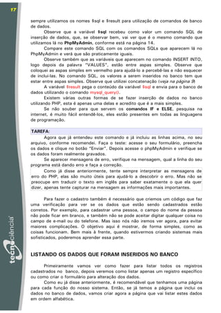 17

     sempre utilizamos os nomes $sql e $result para utilização de comandos de banco
     de dados.
            Observe que a variável $sql recebeu como valor um comando SQL de
     inserção de dados, que, se observar bem, vai ver que é o mesmo comando que
     utilizamos lá no PhpMyAdmin, conforme está na página 14.
            Compare este comando SQL com os comandos SQLs que aparecem lá no
     PhpMyAdmin e verá que são praticamente iguais.
            Observe também que as variáveis que aparecem no comando INSERT INTO,
     logo depois da palavra “VALUES”, estão entre aspas simples. Observe que
     coloquei as aspas simples em vermelho para ajudá-lo a percebê-las e não esquecer
     de inclui-las. No comando SQL, os valores a serem inseridos no banco tem que
     estar entre aspas simples. Observe que utilizei concatenação (veja na página 9)
            A variável $result pega o conteúdo da variável $sql e envia para o banco de
     dados utilizando o comando mysql_query().
            Existem várias outras formas de se fazer inserção de dados no banco
     utilizando PHP, esta é apenas uma delas e acredito que é a mais simples.
            Se não souber para que servem os comandos IF e ELSE, pesquisa na
     internet, é muito fácil entendê-los, eles estão presentes em todas as linguagens
     de programação.

     TAREFA:
            Agora que já entendeu este comando e já incluiu as linhas acima, no seu
     arquivo, conforme recomendei. Faça o teste: acesse o seu formulário, preencha
     os dados e clique no botão “Enviar”. Depois acesse o phpMyAdmin e verifique se
     os dados foram realmente gravados.
            Se aparecer mensagens de erro, verifique na mensagem, qual a linha do seu
     programa está dando erro e faça a correção.
            Como já disse anteriormente, tente sempre interpretar as mensagens de
     erro do PHP, elas são muito úteis para ajudá-lo a descobrir o erro. Mas não se
     preocupe em traduzir o texto em inglês para saber exatamente o que ela quer
     dizer, apenas tente capturar na mensagem as informações mais importantes.

            Para fazer o cadastro também é necessário que criemos um código que faz
     uma verificação para ver se os dados que estão sendo cadastrados estão
     corretos. Por exemplo, para cadastrar uma pessoa, o campo do nome da pessoa
     não pode ficar em branco, e também não se pode aceitar digitar qualquer coisa no
     campo de e-mail ou do telefone. Mas isso nós não iremos ver agora, para evitar
     maiores complicações. O objetivo aqui é mostrar, de forma simples, como as
     coisas funcionam. Bem mais à frente, quando estivermos criando sistemas mais
     sofisticados, poderemos aprender essa parte.


     LISTANDO OS DADOS QUE FORAM INSERIDOS NO BANCO

           Primeiramente vamos ver como fazer para listar todos os registros
     cadastrados no banco, depois veremos como listar apenas um registro específico
     ou como criar o formulário para alteração dos dados.
           Como eu já disse anteriormente, é recomendável que tenhamos uma página
     para cada função do nosso sistema. Então, se já temos a página que inclui os
     dados no banco de dados, vamos criar agora a página que vai listar estes dados
     em ordem alfabética.
 