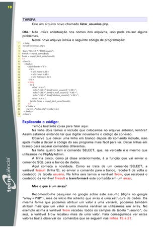 18


          TAREFA:
              Crie um arquivo novo chamado listar_usuarios.php.

          Obs.: Não utilize acentuação nos nomes dos arquivos, isso pode causar alguns
          problemas.
                Neste novo arquivo inclua o seguinte código de programação:
      1   <?php
      2   include ('conexao.php');
      3
      4    $sql="SELECT * FROM usuario";
      5   $result = mysql_query($sql);
      6   $row = mysql_fetch_array($result);
      7   ?>
      8   <html>
      9     <body>
     10        <table border='1'>
     11           <tr>
     12             <td>Nome</td>
     13             <td>E-mail</td>
     14             <td>Telefone</td>
     15          </tr>
     16         <?php
     17            do {
     18              echo “<tr>”;
     19               echo “<td>”.$row['nome_usuario'].”</td>”;
     20               echo “<td>”.$row['e_mail_usuario'].”</td>”;
     21               echo “<td>”.$row['telefone_usuario'].”</td>”;
     22            echo “</tr>”;
     23          }while ($row = mysql_fetch_array($result));
     24        ?>
     25      </table>
     26      <a href=”index.php”>voltar</a>
     27    </body>
     28   </html>


          Explicando o código:
                 Temos bastante coisa para falar aqui.
                 Na linha dois temos o include que colocamos no arquivo anterior, lembra?
          Assim estamos evitando ter que digitar novamente o código de conexão.
                 Observe que deixei uma linha em branco depois do comando include, isso
          ajuda muito a deixar o código do seu programa mais fácil para ler. Deixe linhas em
          branco para separar comandos diferentes.
                 Na linha quatro tem o comando SELECT, que, na verdade é o mesmo que
          utilizamos no PhpMyAdmin.
                 A linha cinco, como já disse anteriormente, é a função que vai enviar o
          comando SQL para o banco de dados.
                 Aqui começa a novidade. Como se trata de um comando SELECT, a
          variável $result (linha 5), ao enviar o comando para o banco, receberá de volta o
          conteúdo da tabela usuario. Na linha seis temos a variável $row, que receberá o
          conteúdo da variável $result e transformará este conteúdo em um array.

                    Mas o que é um array?

                 Recomendo-lhe pesquisar no google sobre este assunto (digite no google
          “array+PHP”), mas de início lhe adianto que array é uma estrutura de dados. Da
          mesma forma que podemos atribuir um valor a uma variável, podemos também
          atribuir mais que um valor a uma mesma variável se utilizarmos um array. No
          exemplo acima a variável $row recebeu todos os campos da tabela “usuario”, ou
          seja, a variável $row recebeu mais de uma valor. Para conseguirmos ver estes
          valores basta observar os comandos que se seguem nas linhas 19 a 21.
 