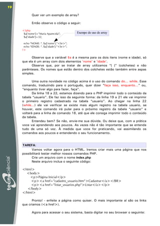 19

            Quer ver um exemplo de array?

            Então observe o código a seguir:

     <?php
      $a['nome']=”Maria Aparecida”;         Exempo do uso de array
      $a['idade']=32;

      echo “NOME: “. $a['nome'].”<br>”;
      echo “IDADE: “. $a['idade'].”<br>”;
     ?>

           Observe que a variável $a é a mesma para os dois itens (nome e idade), só
     que ela é um array com dois elementos 'nome' e 'idade'.
           Observe que, por se tratar de array utilizamos “[ ]” (colchetes) e não
     parênteses. Os nomes que estão dentro dos colchetes estão também entre aspas
     simples.

            Uma outra novidade no código acima é o uso do comando do... while. Esse
     comando, traduzindo para o português, quer dizer “faça isso, enquanto...” ou,
     “enquanto tiver algo para fazer, faça”.
            Da linha 18 a 22, estamos dizendo para o PHP imprimir todo o conteúdo da
     tabela “usuario”. Ele faz isso da seguinte forma: da linha 19 a 21 ele vai imprimir
     o primeiro registro cadastrado na tabela “usuario”. Ao chegar na linha 22
     (while...) ele vai verificar se existe mais algum registro na tabela usuario, se
     houver, este comando irá pular para o próximo registro da tabela “usuario” e
     voltará para a linha de comando 18, até que ele consiga imprimir todo o conteúdo
     da tabela.
            Entendeu bem? Se não, envie-me sua dúvida. Ou deixe que, com a prática
     voce vai aprendendo aos poucos. As vezes não é tão importante que se entenda
     tudo de uma só vez. À medida que voce for praticando, vai assimilando os
     comandos aos poucos e entendendo o seu funcionamento.


     TAREFA:
           Vamos voltar agora para o HTML. Iremos criar mais uma página que nos
     possibilitará testar melhor nossos comandos PHP.
           Crie um arquivo com o nome index.php
           Neste arquivo inclua o seguinte código:

     <html>
       <body>
         <p>Página Inicial</p>
          <p><a href=”cadastro_usuario.htm”>Cadastrar</a></BR>
          <p><a href=”listar_usuarios.php”>Listar</a></p>
        </body>
     </html>

           Pronto! - enfeite a página como quiser. O mais importante aí são os links
     que criamos (<a href>).

            Agora para acessar o seu sistema, basta digitar no seu browser o seguinte:
 