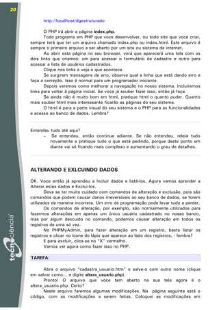 20

           http://localhost/dgestruturado

            O PHP irá abrir a página index.php.
            Todo programa em PHP que voce desenvolver, ou todo site que voce criar,
     sempre terá que ter um arquivo chamado index.php ou index.html. Este arquivo é
     sempre o primeiro arquivo a ser aberto por um site ou sistema de internet.
            Ao abrir esta página no seu browser, verá que aparecerá uma tela com os
     dois links que criamos: um para acessar o formulário de cadastro e outro para
     acessar a lista de usuários cadastrados.
            Clique nos links e veja o que acontece.
            Se surgirem mensagens de erro, observe qual a linha que está dando erro e
     faça a correção. Isso é normal para um programador iniciante.
            Depois veremos como melhorar a navegação no nosso sistema. Incluiremos
     links para voltar à página inicial. Se voce já souber fazer isso, então já faça.
            Se ainda não é muito bom em html, pratique html o quanto puder. Quanto
     mais souber html mais interessante ficarão as páginas do seu sistema.
            O html é para a parte visual do seu sistema e o PHP para as funcionalidades
     e acesso ao banco de dados. Lembra?


     Entendeu tudo até aqui?
           –  Se entendeu, então continue adiante. Se não entendeu, releia tudo
              novamente e pratique tudo o que está pedindo, porque deste ponto em
              diante vai só ficando mais complexo e aumentando o grau de detalhes.




     ALTERANDO E EXLCUINDO DADOS

     OK. Voce então já aprendeu a Incluir dados e listá-los. Agora vamos aprender a
     Alterar estes dados e Exclui-los.
            Deve se ter muito cuidado com comandos de alteração e exclusão, pois são
     comandos que podem causar danos irreversíveis ao seu banco de dados, se forem
     utilizados de maneira incorreta. Um erro de programação pode levar tudo a perder.
            Os comandos de alteração, por exemplo, são normalmente utilizados para
     fazermos alterações em apenas um único usuário cadastrado no nosso banco,
     mas por algum descuido no comando, podemos causar alteração em todos os
     registros de uma só vez.
            No PHPMyAdmin, para fazer alteração em um registro, basta listar os
     registros e clicar no ícone do lápis que aparece ao lado dos registros, - lembra?
            E para excluir, clica-se no “X” vermelho.
            Vamos ver agora como fazer isso no PHP.

     TAREFA:

            Abra o arquivo “cadastra_usuario.htm” e salve-o com outro nome (clique
     em salvar como... e digite altera_usuario.php).
            Pronto! O arquivo que voce tem aberto na sua tela agora é o
     altera_usuario.php. Certo?
            Neste arquivo faremos algumas modificações. Na página seguinte está o
     código, com as modificações a serem feitas. Coloquei as modificações em
 