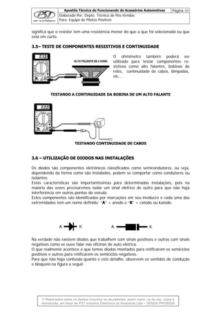 Apostila Técnica de Funcionando de Acessórios Automotivos Página 10
Elaborado Por: Depto. Técnico de Pós-Vendas
Para: Equipe de Pilotos Pósitron
© Reservados todos os direitos incluídos os de patentes, assim como, os de uso, cópia e
re
significa que o resistor tem uma resistência menor do que a que foi selecionada ou que
está em curto.
33..55–– TTEESSTTEE DDEE CCOOMMPPOONNEENNTTEESS RREESSIISSTTIIVVOOSS EE CCOONNTTIINNUUIIDDAADDEE
O ohmímetro também poderá ser
utilizado para testar componentes re-
sistivos como alto falantes, bobinas de
relés, continuidade de cabos, lâmpadas,
etc...
TESTANDO A CONTINUIDADE DA BOBINA DE UM ALTO FALANTE
TESTANDO CONTINUIDADE DE CABOS
33..66 –– UUTTIILLIIZZAAÇÇÃÃOO DDEE DDIIOODDOOSS NNAASS IINNSSTTAALLAAÇÇÕÕEESS
Os diodos são componentes eletrônicos classificados como semicondutores, ou seja,
dependendo da forma como são instalados, podem se comportar como condutores ou
isolantes.
Estas características são importantíssimas para determinadas instalações, pois na
maioria das vezes precisaremos isolar um sinal elétrico de outro para que não haja
interferência em outros pontos do veículo.
Estes componentes são identificados por marcações em seu invólucro e cada uma das
extremidades tem um nome definido: “A” = anodo e “K” = catodo ou katodo.
Na verdade não existem diodos que trabalhem com sinais positivos e outros com sinais
negativos como se ouve falar nas oficinas de auto elétrica.
O que realmente acontece é que temos diodos montados para retificarem os semiciclos
positivos e outros para retificarem os semiciclos negativos.
Para que não haja confusão quanto e este detalhe, observem os sentidos de condução
e bloqueio na figura a seguir.
produção, em favor de PST Indústria Eletrônica da Amazônia Ltda – VENDA PROIBIDA
 