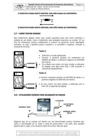 Apostila Técnica de Funcionando de Acessórios Automotivos Página 11
Elaborado Por: Depto. Técnico de Pós-Vendas
Para: Equipe de Pilotos Pósitron
© Reservados todos os direitos incluídos os de patentes, assim como, os de uso, cópia e
re
O POSITIVO PASSA NESTE SENTIDO, MAS NÃO PASSA AO CONTRÁRIO.
O NEGATIVO PASSA NESTE SENTIDO, MAS NÃO PASSA AO CONTRÁRIO.
33..77 –– CCOOMMOO TTEESSTTAARR DDIIOODDOOSS
Nos multímetros digitais existe uma escala específica para este teste contendo o
símbolo de um diodo. Caso o multímetro seja analógico usaremos as escalas: X1 ou
X10 do ohmímetro (nestes multímetros é comum as ponteiras terem polaridade
contrária, ou seja, a ponteira preta é positiva e a vermelha é negativa, consulte o
manual do mesmo).
Teste 1:
• Selecione a escala apropriada;
• Encoste a ponteira positiva do multímetro no
ANODO do diodo e a ponteira negativa no KATODO
do mesmo;
• Se o diodo este estiver em bom estado a indicação
no display será algo entre 500 e 700 (consulte o
manual do equipamento).
Teste 2:
• Encoste a ponteira positiva no KATODO do diodo e a
ponteira negativa no ANO-DO do mesmo;
• Se este estiver em bom estado, a indicação será a
letra “I” à esquerda do display.
•
33..88 –– UUTTIILLIIZZAANNDDOO DDIIOODDOOSS PPAARRAA BBLLOOQQUUEEIIOO DDEE SSIINNAAIISS
LUZ DO PORTA
Digamos que ao se instalar um alarme em um determinado veículo, notamos que
existe a necessidade de se isolar o sinal do porta-malas e do capô, pois quando
alguém abre o capô, a luz do porta-malas fica acesa. Mas por que?
INTERRUP. CAPÔ
INTERRUP. PORTA
+12V VOLTS
MALAS
MALAS
produção, em favor de PST Indústria Eletrônica da Amazônia Ltda – VENDA PROIBIDA
 