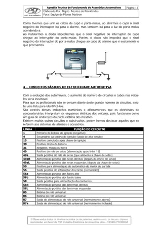 Apostila Técnica de Funcionando de Acessórios Automotivos Página 12
Elaborado Por: Depto. Técnico de Pós-Vendas
Para: Equipe de Pilotos Pósitron
© Reservados todos os direitos incluídos os de patentes, assim como, os de uso, cópia e
re
Como tivemos que unir os cabos de capô e porta-malas, ao abrirmos o capô o sinal
negativo do interruptor irá para o alarme, mas também irá para a luz do porta-malas
acendendo-a.
Ao instalarmos o diodo impediremos que o sinal negativo do interruptor do capô
chegue ao interruptor do porta-malas. Porém, o diodo não impedirá que o sinal
negativo do interruptor do porta-malas chegue ao cabo do alarme que é exatamente o
que precisamos.
4 – CONCEITOS BÁSICOS DE ELETRICIDADE AUTOMOTIVA
Com a evolução dos automóveis, o aumento do número de circuitos e cabos nos veícu-
los seria inevitável.
Para que os profissionais não se percam diante deste grande número de circuitos, exis-
te uma lista para identificá-los.
São através dessas indicações numéricas e alfanuméricas que os eletricistas de
concessionárias interpretam os esquemas elétricos dos veículos, pois funcionam como
um guia de endereços da parte elétrica dos mesmos.
Existem muitos outros circuitos e subcircuitos, porém iremos destacar aqueles que se
referem aos sistemas de alarmes e acessórios.
LINHA FUNÇÃO DO CIRCUITO
1 Primário da bobina de ignição (negativo)
4 Secundário da bobina de ignição (saída de alta tensão)
15 Positivo comutado após chave de ignição
30 Positivo direto da bateria
31 Negativo, massa ou terra
49 Positivo do rele de setas (alimentação após linha 15)
49a Saída positiva do rele de setas (que alimenta a chave de setas)
49aR Alimentação positiva das setas direitas (depois da chave de setas)
49aL Alimentação positiva das setas esquerdas (depois da chave de setas)
50 Positivo para alimentação do automático do motor de partida
56 Saída positiva do interruptor dos faróis (comutador)
56a Alimentação positiva dos faróis alto
56b Alimentação positiva dos faróis baixo
58 Saída positiva para alimentação das lanternas
58R Alimentação positiva das lanternas direitas
58L Alimentação positiva das lanternas esquerdas
85 Bobina do relé universal
86 Bobina do relé universal
87 Saída de alimentação do relé universal (normalmente aberto)
87a Saída de alimentação do relé universal (normalmente fechado)
produção, em favor de PST Indústria Eletrônica da Amazônia Ltda – VENDA PROIBIDA
 