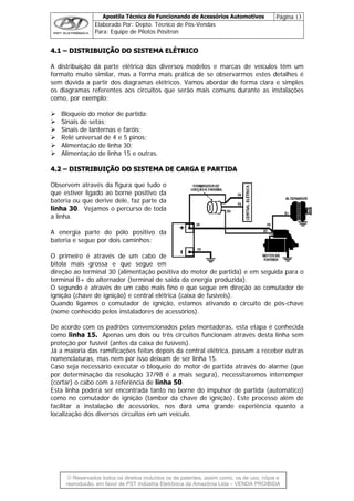 Apostila Técnica de Funcionando de Acessórios Automotivos Página 13
Elaborado Por: Depto. Técnico de Pós-Vendas
Para: Equipe de Pilotos Pósitron
© Reservados todos os direitos incluídos os de patentes, assim como, os de uso, cópia e
re
44..11 –– DDIISSTTRRIIBBUUIIÇÇÃÃOO DDOO SSIISSTTEEMMAA EELLÉÉTTRRIICCOO
A distribuição da parte elétrica dos diversos modelos e marcas de veículos têm um
formato muito similar, mas a forma mais prática de se observarmos estes detalhes é
sem dúvida a partir dos diagramas elétricos. Vamos abordar de forma clara e simples
os diagramas referentes aos circuitos que serão mais comuns durante as instalações
como, por exemplo:
Bloqueio do motor de partida;
Sinais de setas;
Sinais de lanternas e faróis;
Relé universal de 4 e 5 pinos;
Alimentação de linha 30;
Alimentação de linha 15 e outras.
44..22 –– DDIISSTTRRIIBBUUIIÇÇÃÃOO DDOO SSIISSTTEEMMAA DDEE CCAARRGGAA EE PPAARRTTIIDDAA
Observem através da figura que tudo o
que estiver ligado ao borne positivo da
bateria ou que derive dele, faz parte da
linha 30. Vejamos o percurso de toda
a linha.
A energia parte do pólo positivo da
bateria e segue por dois caminhos:
O primeiro é através de um cabo de
bitola mais grossa e que segue em
direção ao terminal 30 (alimentação positiva do motor de partida) e em seguida para o
terminal B+ do alternador (terminal de saída da energia produzida).
O segundo é através de um cabo mais fino e que segue em direção ao comutador de
ignição (chave de ignição) e central elétrica (caixa de fusíveis).
Quando ligamos o comutador de ignição, estamos ativando o circuito de pós-chave
(nome conhecido pelos instaladores de acessórios).
De acordo com os padrões convencionados pelas montadoras, esta etapa é conhecida
como linha 15. Apenas uns dois ou três circuitos funcionam através desta linha sem
proteção por fusível (antes da caixa de fusíveis).
Já a maioria das ramificações feitas depois da central elétrica, passam a receber outras
nomenclaturas, mas nem por isso deixam de ser linha 15.
Caso seja necessário executar o bloqueio do motor de partida através do alarme (que
por determinação da resolução 37/98 é a mais segura), necessitaremos interromper
(cortar) o cabo com a referência de linha 50.
Esta linha poderá ser encontrada tanto no borne do impulsor de partida (automático)
como no comutador de ignição (tambor da chave de ignição). Este processo além de
facilitar a instalação de acessórios, nos dará uma grande experiência quanto a
localização dos diversos circuitos em um veículo.
produção, em favor de PST Indústria Eletrônica da Amazônia Ltda – VENDA PROIBIDA
 