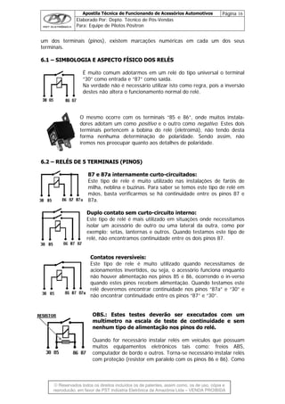 Apostila Técnica de Funcionando de Acessórios Automotivos Página 16
Elaborado Por: Depto. Técnico de Pós-Vendas
Para: Equipe de Pilotos Pósitron
© Reservados todos os direitos incluídos os de patentes, assim como, os de uso, cópia e
re
um dos terminais (pinos), existem marcações numéricas em cada um dos seus
terminais.
66..11 –– SSIIMMBBOOLLOOGGIIAA EE AASSPPEECCTTOO FFÍÍSSIICCOO DDOOSS RREELLÉÉSS
É muito comum adotarmos em um relé do tipo universal o terminal
“30” como entrada e “87” como saída.
Na verdade não é necessário utilizar isto como regra, pois a inversão
destes não altera o funcionamento normal do relé.
O mesmo ocorre com os terminais “85 e 86”, onde muitos instala-
dores adotam um como positivo e o outro como negativo. Estes dois
terminais pertencem a bobina do relé (eletroímã), não tendo desta
forma nenhuma determinação de polaridade. Sendo assim, não
iremos nos preocupar quanto aos detalhes de polaridade.
m
cessório
setas, lant
o encontram
Contatos reversíveis:
ito utilizado quando necessitamos de
BS.: Estes testes deverão ser executados com um
uando for necessário instalar relés em veículos que possuam
66..22 –– RREELLÉÉSS DDEE 55 TTEERRMMIINNAAIISS ((PPIINNOOSS))
87 e 87a internamente curto-circuitados:
Este tipo de rele é muito utilizado nas instalações de faróis de
milha, neblina e buzinas. Para saber se temos este tipo de relé em
mãos, basta verificarmos se há continuidade entre os pinos 87 e
87a.
Duplo contato sem curto-circuito interno:
Este tipo de relé é ais utilizado em situações onde necessitamos
isolar um a de outro ou uma lateral da outra, como por
exemplo: ernas e outros. Quando testamos este tipo de
relé, nã os continuidade entre os dois pinos 87.
Este tipo de rele é mu
acionamentos invertidos, ou seja, o acessório funciona enquanto
não houver alimentação nos pinos 85 e 86, ocorrendo o in-verso
quando estes pinos recebem alimentação. Quando testamos este
relé deveremos encontrar continuidade nos pinos “87a” e “30” e
não encontrar continuidade entre os pinos “87” e “30”.
O
multímetro na escala de teste de continuidade e sem
nenhum tipo de alimentação nos pinos do relé.
Q
muitos equipamentos eletrônicos tais como: freios ABS,
computador de bordo e outros. Torna-se necessário instalar relés
com proteção (resistor em paralelo com os pinos 86 e 86). Como
produção, em favor de PST Indústria Eletrônica da Amazônia Ltda – VENDA PROIBIDA
 
