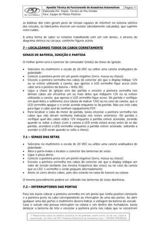 Apostila Técnica de Funcionando de Acessórios Automotivos Página 17
Elaborado Por: Depto. Técnico de Pós-Vendas
Para: Equipe de Pilotos Pósitron
© Reservados todos os direitos incluídos os de patentes, assim como, os de uso, cópia e
re
as bobinas dos relés geram picos de tensão capazes de interferir no sistema elétrico
dos veículos, os fabricantes inserem um resistor (devidamente calculado), que suprime
stes ruídos.
um relé destes, é através do
iagrama elétrico na carcaça, conforme figuras acima.
– LOCALIZANDO TODOS OS CABOS CORRETAMENTE
e
A única forma de saber se estamos trabalhando com
d
7
INAIS DE BATERIA, IGNIÇÃO E PARTIDA
melhor ponto será o conector do comutador (miolo) da chave de ignição.
• multímetro a escala de 20 VDC ou utilize uma caneta analisadora de
•
as o LED vermelho fique aceso (este
•
da partida. Não use este cabo
•
artida estiver acionada, voltando a
acender o LED verde quando se solta a chave).
..11 –– SSIINNAAIISS DDAASS SSEETTAASS
• multímetro a escala de 20 VDC ou utilize uma caneta analisadora de
localize o conector das lanternas de setas;
•
) ou no caso da caneta
Anote as cores destes cabos, pois eles estarão na caixa de fusíveis ou coluna.
mesmo procedimento poderá ser utilizado nas lanternas de setas dianteiras.
..22 –– IINNTTEERRRRUUPPTTOORREESS DDAASS PPOORRTTAASS
S
O
Selecione no
polaridade;
• Conecte a ponteira preta em um ponto negativo (terra, massa ou chassi);
Encoste a ponteira vermelha nos cabos do conector até que o display indique 12V
ou se estiver utilizando a caneta, que apen
cabo será o positivo da bateria – linha 30);
Ligue a chave de ignição sem dar partida e encoste a ponteira vermelha nos
demais cabos até encontrar um ou mais deles que indiquem 12V ou se estiver
utilizando a caneta, que apenas o LED vermelho fique aceso. Dê partida e verifique
em qual deles o voltímetro zera (deixa de indicar 12V) ou no caso da caneta, que o
LED vermelho apague e o verde acenda enquanto se
para ligar o cabo azul de nenhum equipamento PST;
Para localizar o cabo do motor de partida, basta encostar a ponteira vermelha nos
cabos que não deram nenhuma indicação nos testes anteriores. Dê partida e
verifique qual dos cabos indica 12V enquanto a partida estiver acionada, zerando
quando se soltar a chave (com a caneta o LED verde estará aceso antes de se dar
partida, acenderá o LED vermelho enquanto a p
77
Selecione no
polaridade;
• Abra o porta-malas e
• Ligue o pisca alerta;
• Conecte a ponteira preta em um ponto negativo (terra, massa ou chassi);
Encoste a ponteira vermelha nos cabos do conector até que o display indique um
valor de tensão oscilante (na mesma freqüência das setas
que os LED´s vermelho e verde pisquem alternadamente;
•
O
77
Para isto basta colocar a ponteira vermelha em um ponto que tenha positivo constante
e a ponteira preta no cabo correspondente ao interruptor de uma das portas. Ao abrir
qualquer uma das portas o multímetro deverá indicar a voltagem da bateria do veículo.
Caso o veículo não possua interruptor na coluna e sim dentro das fechaduras, basta
deslocar a lanterna do teto e encostar a ponteira preta nos cabos que se encontram
produção, em favor de PST Indústria Eletrônica da Amazônia Ltda – VENDA PROIBIDA
 