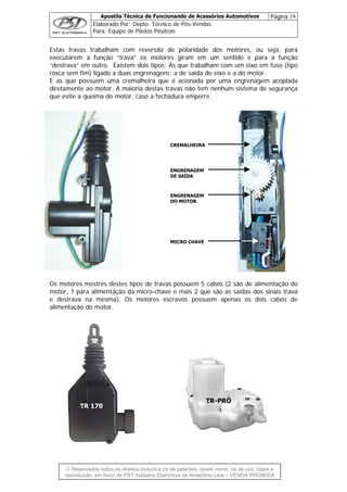 Apostila Técnica de Funcionando de Acessórios Automotivos Página 19
Elaborado Por: Depto. Técnico de Pós-Vendas
Para: Equipe de Pilotos Pósitron
© Reservados todos os direitos incluídos os de patentes, assim como, os de uso, cópia e
re
Estas travas trabalham com reversão de polaridade dos motores, ou seja, para
executarem a função “trava” os motores giram em um sentido e para a função
lada
iretamente ao motor. A maioria destas travas não tem nenhum sistema de segurança
que evite a queima do motor, caso a fechadura emperre.
cro-chave e mais 2 que são as saídas dos sinais trava
destrava na mesma). Os motores escravos possuem apenas os dois cabos de
alimentação do motor.
“destrava” em outro. Existem dois tipos: As que trabalham com um eixo em fuso (tipo
rosca sem fim) ligado a duas engrenagens: a de saída do eixo e a do motor.
E as que possuem uma cremalheira que é acionada por uma engrenagem acop
d
Os motores mestres destes tipos de travas possuem 5 cabos (2 são de alimentação do
motor, 1 para alimentação da mi
CREMALHEIRA
ENGRENAGEM
DE SAÍDA
MICRO CHAVE
ENGRENAGEM
DO MOTOR
e
TR 170
TR-PRÓ
produção, em favor de PST Indústria Eletrônica da Amazônia Ltda – VENDA PROIBIDA
 