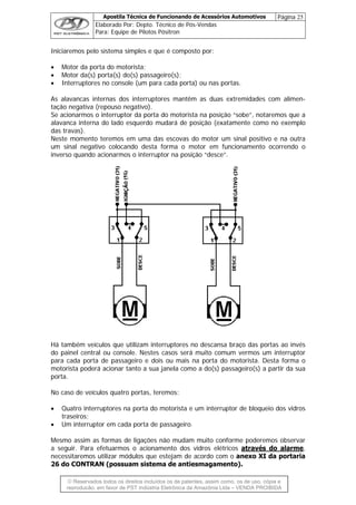 Apostila Técnica de Funcionando de Acessórios Automotivos Página 25
Elaborado Por: Depto. Técnico de Pós-Vendas
Para: Equipe de Pilotos Pósitron
© Reservados todos os direitos incluídos os de patentes, assim como, os de uso, cópia e
re
Iniciaremos pelo sistema simples e que é composto por:
• Motor da porta do motorista;
• Motor da(s) porta(s) do(s) passageiro(s);
• Interruptores no console (um para cada porta) ou nas portas.
As alavancas internas dos interruptores mantêm as duas extremidades com alimen-
tação negativa (repouso negativo).
Se acionarmos o interruptor da porta do motorista na posição “sobe”, notaremos que a
alavanca interna do lado esquerdo mudará de posição (exatamente como no exemplo
das travas).
Neste momento teremos em uma das escovas do motor um sinal positivo e na outra
um sinal negativo colocando desta forma o motor em funcionamento ocorrendo o
inverso quando acionarmos o interruptor na posição “desce”.
Há também veículos que utilizam interruptores no descansa braço das portas ao invés
do painel central ou console. Nestes casos será muito comum vermos um interruptor
para cada porta de passageiro e dois ou mais na porta do motorista. Desta forma o
motorista poderá acionar tanto a sua janela como a do(s) passageiro(s) a partir da sua
porta.
No caso de veículos quatro portas, teremos:
• Quatro interruptores na porta do motorista e um interruptor de bloqueio dos vidros
traseiros;
• Um interruptor em cada porta de passageiro.
Mesmo assim as formas de ligações não mudam muito conforme poderemos observar
a seguir. Para efetuarmos o acionamento dos vidros elétricos através do alarme,
necessitaremos utilizar módulos que estejam de acordo com o anexo XI da portaria
26 do CONTRAN (possuam sistema de antiesmagamento).
produção, em favor de PST Indústria Eletrônica da Amazônia Ltda – VENDA PROIBIDA
 
