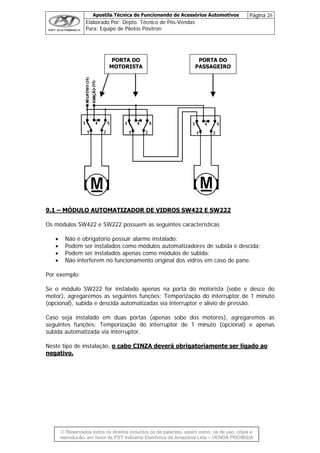 Apostila Técnica de Funcionando de Acessórios Automotivos Página 26
Elaborado Por: Depto. Técnico de Pós-Vendas
Para: Equipe de Pilotos Pósitron
PORTA DO
MOTORISTA
PORTA DO
PASSAGEIRO
9.1 – MÓDULO AUTOMATIZADOR DE VIDROS SW422 E SW222
Os módulos SW422 e SW222 possuem as seguintes características
• Não é obrigatório possuir alarme instalado:
• Podem ser instalados como módulos automatizadores de subida e descida;
• Podem ser instalados apenas como módulos de subida;
• Não interferem no funcionamento original dos vidros em caso de pane.
Por exemplo:
Se o módulo SW222 for instalado apenas na porta do motorista (sobe e desce do
motor), agregaremos as seguintes funções: Temporização do interruptor de 1 minuto
(opcional), subida e descida automatizadas via interruptor e alívio de pressão.
Caso seja instalado em duas portas (apenas sobe dos motores), agregaremos as
seguintes funções: Temporização do interruptor de 1 minuto (opcional) e apenas
subida automatizada via interruptor.
Neste tipo de instalação, o cabo CINZA deverá obrigatoriamente ser ligado ao
negativo.
© Reservados todos os direitos incluídos os de patentes, assim como, os de uso, cópia e
reprodução, em favor de PST Indústria Eletrônica da Amazônia Ltda – VENDA PROIBIDA
 