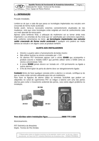 Apostila Técnica de Funcionando de Acessórios Automotivos Página 3
Elaborado Por: Depto. Técnico de Pós-Vendas
Para: Equipe de Pilotos Pósitron
© Reservados todos os direitos incluídos os de patentes, assim como, os de uso, cópia e
re
1 – INTRODUÇÃO
Prezado Instalador,
Lembre-se de que a cada dia que passa as tecnologias implantadas nos veículos vem
crescendo de forma muito acelerada.
Sendo assim, torna-se necessário estarmos constantemente atualizados de tais
mudanças, visto que estas tecnologias estão exigindo um nível de conhecimento cada
vez mais apurado da nossa parte.
Apenas como lembrete final, a utilização do multímetro vai se tornar ainda mais
importante e as emendas de fios terão que ser substituídas por conectores específicos,
pois conforme comentamos no início: as tecnologias implantadas nos veículos
estão crescendo de forma muito acelerada e qualquer erro poderá ser muito
danoso ao veículo e em alguns casos ao produto também.
ALERTA AOS INSTALADORES
• Oriente o usuário sobre o funcionamento do botão mestre;
• Não utilizar buzinas ou sirenes acionadas por +12V;
• Os alarmes PST funcionam apenas com a sirene SI400 que acompanha o
produto (exceto o modelo EXACT que permite utilizar tanto a SI400 como as
sirenes convencionais 12V);
• A sirene SI400 jamais deverá ser testada em +12V permanente ou ligada a
outros alarmes;
• O fio do interruptor de porta do alarme deve ser obrigatoriamente ligado;
Cuidado! Antes de fazer qualquer conexão entre o alarme e o veículo, certifique-se de
que os sinais estão corretos utilizando para isto um multímetro.
Para fazer as ligações do alarme utilize os terminais Scotchlok que podem ser
adquiridos no canal de suprimentos PST só religue a bateria com uma das portas
abertas para evitar o travamento acidental das portas, caso exista algum problema na
instalação.
Para dúvidas sobre instalações ligue.........................0800 775 1400
Atenciosamente,
PST Eletrônica da Amazônia
Depto. Técnico de Pós-Vendas
produção, em favor de PST Indústria Eletrônica da Amazônia Ltda – VENDA PROIBIDA
 