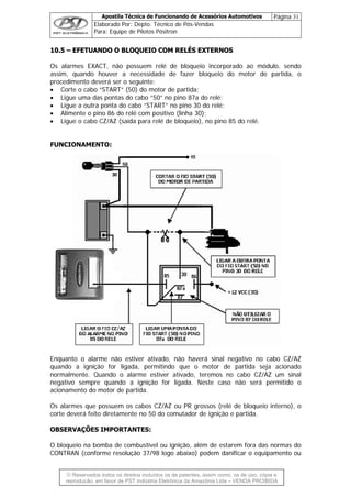 Apostila Técnica de Funcionando de Acessórios Automotivos Página 31
Elaborado Por: Depto. Técnico de Pós-Vendas
Para: Equipe de Pilotos Pósitron
© Reservados todos os direitos incluídos os de patentes, assim como, os de uso, cópia e
re
1100..55 –– EEFFEETTUUAANNDDOO OO BBLLOOQQUUEEIIOO CCOOMM RREELLÉÉSS EEXXTTEERRNNOOSS
Os alarmes EXACT, não possuem relé de bloqueio incorporado ao módulo, sendo
assim, quando houver a necessidade de fazer bloqueio do motor de partida, o
procedimento deverá ser o seguinte:
• Corte o cabo “START” (50) do motor de partida;
• Ligue uma das pontas do cabo “50” no pino 87a do relé;
• Ligue a outra ponta do cabo “START” no pino 30 do relé;
• Alimente o pino 86 do relé com positivo (linha 30);
• Ligue o cabo CZ/AZ (saída para relé de bloqueio), no pino 85 do relé.
FUNCIONAMENTO:
Enquanto o alarme não estiver ativado, não haverá sinal negativo no cabo CZ/AZ
quando a ignição for ligada, permitindo que o motor de partida seja acionado
normalmente. Quando o alarme estiver ativado, teremos no cabo CZ/AZ um sinal
negativo sempre quando a ignição for ligada. Neste caso não será permitido o
acionamento do motor de partida.
Os alarmes que possuem os cabos CZ/AZ ou PR grossos (relé de bloqueio interno), o
corte deverá feito diretamente no 50 do comutador de ignição e partida.
OBSERVAÇÕES IMPORTANTES:
O bloqueio na bomba de combustível ou ignição, além de estarem fora das normas do
CONTRAN (conforme resolução 37/98 logo abaixo) podem danificar o equipamento ou
produção, em favor de PST Indústria Eletrônica da Amazônia Ltda – VENDA PROIBIDA
 