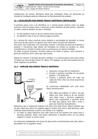 Apostila Técnica de Funcionando de Acessórios Automotivos Página 32
Elaborado Por: Depto. Técnico de Pós-Vendas
Para: Equipe de Pilotos Pósitron
© Reservados todos os direitos incluídos os de patentes, assim como, os de uso, cópia e
re
componentes do veículo. Alertamos ainda que instalações feitas em desacordo ao
manual de instalação poderão influenciar no funcionamento do produto.
11 – LOCALIZAÇÃO DOS SINAIS TRAVA E DESTRAVA (INSTALAÇÃO)
O primeiro passo será o de identificar se o veículo possui sistema mono ou dupla
serventia. Para isto basta travar e destravar a porta dianteira do lado direito e observar
se todo o sistema obedece ou não o comando.
• Se não obedecer trata-se de um sistema mono serventia;
• Se obedecer trata-se de um sistema dupla serventia.
Se o sistema for mono serventia existe também a necessidade de descobrir se temos
uma trava do tipo mestre ou apenas uma micro-chave na porta do motorista.
Para fazer esta verificação será necessário remover a forração da porta do motorista e
localizar o mecanismo logo abaixo da fechadura do veículo ou localizar os sinais
trava/destrava e simular os sinais como se já houvesse um alarme instalado.
Se todas as portas travarem, teremos motores em todas as portas, caso contrário, a
porta do motorista será a única que não travará.
Depois de remover a forração da porta verifique se o sistema possui uma micro-chave
(3 cabos) ou trava do tipo mestre (5 cabos). Em qualquer um dos casos poderemos ter
sinais negativos ou positivos.
1111..11 –– AANNÁÁLLIISSEE DDOOSS SSIINNAAIISS TTRRAAVVAA EE DDEESSTTRRAAVVAA
Selecione a escala 20V no multímetro;
Encoste a ponteira vermelha em um ponto
positivo +12V (linha 30);
Encoste a ponteira preta em cada um
cabos da micro chave ou trava da porta do
motorista;
Se estivermos trabalhando com uma micro
chave encontraremos:
Dois cabos que indicam 12 volts e um que
indica zero volts (trata-se de um sistema
com sinais trava e destrava negativos).
Neste caso mantenham a ponteira preta
no cabo que indicou zero volts e trave a
porta do motorista manualmente.
Notaremos que o multímetro indicará 12V (este será sinal trava). Notem também que
um dos cabos que antes era negativo agora é neutro (este será o sinal destrava), para
confirmar basta destravar a porta e ele voltará a ser negativo.
Se todos os cabos indicarem zero volts trata-se de um sistema com sinais trava e
destrava positivos. Neste caso basta colocarmos a ponteira preta em um ponto
negativo e repetir os testes acima.
Se estivermos trabalhando com travas do tipo mestre encontraremos mais dois cabos e
que podem ter os seguintes sinais:
produção, em favor de PST Indústria Eletrônica da Amazônia Ltda – VENDA PROIBIDA
 