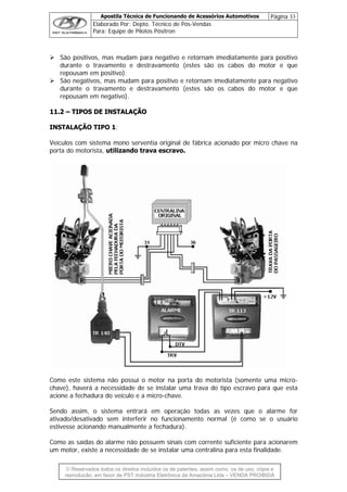 Apostila Técnica de Funcionando de Acessórios Automotivos Página 33
Elaborado Por: Depto. Técnico de Pós-Vendas
Para: Equipe de Pilotos Pósitron
© Reservados todos os direitos incluídos os de patentes, assim como, os de uso, cópia e
re
São positivos, mas mudam para negativo e retornam imediatamente para positivo
durante o travamento e destravamento (estes são os cabos do motor e que
repousam em positivo).
São negativos, mas mudam para positivo e retornam imediatamente para negativo
durante o travamento e destravamento (estes são os cabos do motor e que
repousam em negativo).
1111..22 –– TTIIPPOOSS DDEE IINNSSTTAALLAAÇÇÃÃOO
INSTALAÇÃO TIPO 1:
Veículos com sistema mono serventia original de fábrica acionado por micro chave na
porta do motorista, utilizando trava escravo.
Como este sistema não possui o motor na porta do motorista (somente uma micro-
chave), haverá a necessidade de se instalar uma trava do tipo escravo para que esta
acione a fechadura do veículo e a micro-chave.
Sendo assim, o sistema entrará em operação todas as vezes que o alarme for
ativado/desativado sem interferir no funcionamento normal (é como se o usuário
estivesse acionando manualmente a fechadura).
Como as saídas do alarme não possuem sinais com corrente suficiente para acionarem
um motor, existe a necessidade de se instalar uma centralina para esta finalidade.
produção, em favor de PST Indústria Eletrônica da Amazônia Ltda – VENDA PROIBIDA
 