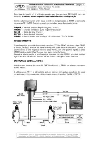 Apostila Técnica de Funcionando de Acessórios Automotivos Página 36
Elaborado Por: Depto. Técnico de Pós-Vendas
Para: Equipe de Pilotos Pósitron
© Reservados todos os direitos incluídos os de patentes, assim como, os de uso, cópia e
re
Este tipo de ligação só a TR110/113 para ser
instalada e mesmo assim só poderá ser instalada nesta configuração.
Como o alarme possui os sinais trava e destrava temporizados, o TR111 se comporta
como uma TR110/113, ficando os sinais de entrada e saída da seguinte forma:
VM/AM = Sinal de entrada do pulso negativo “trava”;
VM/PR = Sinal de entrada do pulso negativo “destrava”;
CZ/AZ = Saída do sinal “trava”;
PR/AM = Saída do sinal “destrava”;
VM/BR = Base dos relés e do sinal que sairá nos cabos CZ/AZ e VM/AM.
FUNCIONAMENTO:
O sinal negativo que está alimentando os cabos CZ/VD e PR/VD sairá nos cabos CZ/AZ
e PR/AM, ou seja, o motor da trava terá negativo como sinal de descanso. Quando o
alarme enviar o sinal negativo trava no cabo VM/AM, um sinal positivo ligado ao cabo
é utilizado quando não tivermos um
VM/BR sairá no cabo CZ/AZ fazendo com que o motor funcione.
Quando o alarme enviar o sinal negativo destrava no cabo VM/PR, um sinal positivo
ligado ao cabo VM/BR sairá no cabo PR/AM fazendo com que o motor funcione.
INSTALAÇAO ESPECIAL TIPO 2:
Veículos com sistema de travas M. CARTO utilizando o TR111 em alarmes sem cen-
tralina interna.
A utilização do TR111 é obrigatória, pois os alarmes com pulsos negativos de baixa
corrente não podem manipular estes motores através dos cabos VM/AM e VM/PR.
produção, em favor de PST Indústria Eletrônica da Amazônia Ltda – VENDA PROIBIDA
 