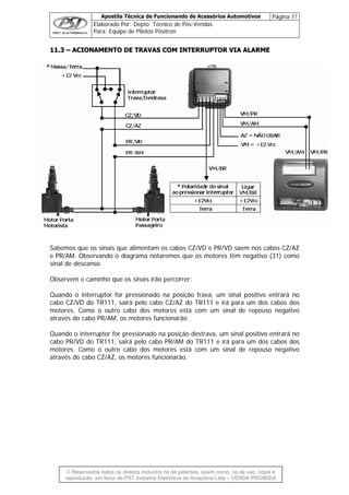 Apostila Técnica de Funcionando de Acessórios Automotivos Página 37
Elaborado Por: Depto. Técnico de Pós-Vendas
Para: Equipe de Pilotos Pósitron
1111..33 –– AACCIIOONNAAMMEENNTTOO DDEE TTRRAAVVAASS CCOOMM IINNTTEERRRRUUPPTTOORR VVIIAA AALLAARRMMEE
Sabemos que os sinais que alimentam os cabos CZ/VD e PR/VD saem nos cabos CZ/AZ
e PR/AM. Observando o diagrama notaremos que os motores têm negativo (31) como
sinal de descanso.
© Reservados todos os direitos incluídos os de patentes, assim como, os de uso, cópia e
reprodução, em favor de PST Indústria Eletrônica da Amazônia Ltda – VENDA PROIBIDA
Observem o caminho que os sinais irão percorrer:
Quando o interruptor for pressionado na posição trava, um sinal positivo entrará no
cabo CZ/VD do TR111, sairá pelo cabo CZ/AZ do TR111 e irá para um dos cabos dos
motores. Como o outro cabo dos motores está com um sinal de repouso negativo
através do cabo PR/AM, os motores funcionarão.
Quando o interruptor for pressionado na posição destrava, um sinal positivo entrará no
cabo PR/VD do TR111, sairá pelo cabo PR/AM do TR111 e irá para um dos cabos dos
motores. Como o outro cabo dos motores está com um sinal de repouso negativo
através do cabo CZ/AZ, os motores funcionarão.
 