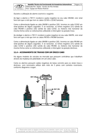 Apostila Técnica de Funcionando de Acessórios Automotivos Página 38
Elaborado Por: Depto. Técnico de Pós-Vendas
Para: Equipe de Pilotos Pósitron
© Reservados todos os direitos incluídos os de patentes, assim como, os de uso, cópia e
re
Durante a utilização do alarme ocorrerá o seguinte:
Ao ligar o alarme o TR111 receberá o pulso negativo no seu cabo VM/AM, este sinal
fará com que o relé que tem os cabos CZ/VD e CZ/AZ funcione.
Como a alimentação ligada ao cabo VM/BR é positiva (30), teremos no cabo CZ/AZ um
sinal positivo de alguns segundos. É só raciocinar, se temos negativo (31) saindo do
cabo PR/AM e positivo (30) saindo do cabo CZ/AZ, os motores irão funcionar da
mesma forma como se estivéssemos utilizando o interruptor na posição trava.
Ao desligar o alarme o TR111 receberá o pulso negativo no seu cabo VM/PR, este sinal
fará com que o relé que tem os cabos PR/VD e PR/AM funcione.
Como a alimentação ligada ao cabo VM/BR é positiva (30), teremos no cabo PR/AM um
sinal positivo de alguns segundos. É só raciocinar, se temos negativo (31) saindo do
cabo CZ/AZ e positivo (30) saindo do cabo PR/AM, os motores irão funcionar da
mesma forma como se estivéssemos utilizando o interruptor na posição destrava.
1111..44 –– AACCIIOONNAAMMEENNTTOO DDEE TTRRAAVVAASS CCOOMM UUMM ÚÚNNIICCOO CCAABBOO
Há alguns modelos de veículos no mercado que possuem centralinas que trabalham
através da mudança de polaridade em um único cabo.
omo os os sinais trava e
estrava, será necessário utilizar dois relés de 5 pinos com contatos reversíveis,
C alarmes possuem saídas negativas de baixa corrente para
d
conforme diagrama a seguir.
produção, em favor de PST Indústria Eletrônica da Amazônia Ltda – VENDA PROIBIDA
 