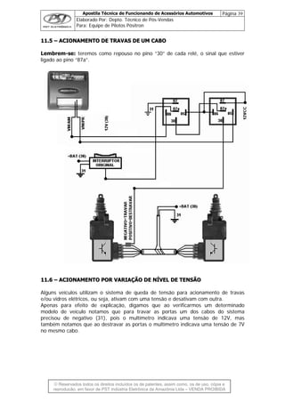 Apostila Técnica de Funcionando de Acessórios Automotivos Página 39
Elaborado Por: Depto. Técnico de Pós-Vendas
Para: Equipe de Pilotos Pósitron
© Reservados todos os direitos incluídos os de patentes, assim como, os de uso, cópia e
re
1111..55 –– AACCIIOONNAAMMEENNTTOO DDEE TTRRAAVVAASS DDEE UUMM CCAABBOO
Lembrem-se: teremos como repouso no pino “30” de cada relé, o sinal que estiver
ligado ao pino “87a”.
1111..66 –– AACCIIOONNAAMMEENNTTOO PPOORR VVAARRIIAAÇÇÃÃOO DDEE NNÍÍVVEELL DDEE TTEENNSSÃÃOO
Alguns veículos utilizam o sistema de queda de tensão para acionamento de travas
e/ou vidros elétricos, ou seja, ativam com uma tensão e desativam com outra.
Apenas para efeito de explicação, digamos que ao verificarmos um determinado
modelo de veículo notamos que para travar as portas um dos cabos do sistema
precisou de negativo (31), pois o multímetro indicava uma tensão de 12V, mas
também notamos que ao destravar as portas o multímetro indicava uma tensão de 7V
no mesmo cabo.
produção, em favor de PST Indústria Eletrônica da Amazônia Ltda – VENDA PROIBIDA
 