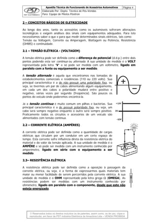 Apostila Técnica de Funcionando de Acessórios Automotivos Página 4
Elaborado Por: Depto. Técnico de Pós-Vendas
Para: Equipe de Pilotos Pósitron
© Reservados todos os direitos incluídos os de patentes, assim como, os de uso, cópia e
re
2 – CONCEITOS BÁSICOS DE ELETRICIDADE
Ao longo dos anos, tanto os acessórios como os automóveis sofreram alterações
tecnológicas e exigem análises dos sinais com equipamentos adequados. Para isto
necessitamos saber o que e para que medir determinados sinais elétricos, tais como:
Tensão ou Voltagem, Corrente ou Amperagem, Wattagem ou Potência, Resistência
(OHMS) e continuidade.
22..11 –– TTEENNSSÃÃOO EELLÉÉTTRRIICCAA -- ((VVOOLLTTAAGGEEMM))
A tensão elétrica pode ser definida como a diferença de potencial (d.d.p.) entre dois
pontos podendo esta ser contínua ou alternada. A sua unidade de medida é o VOLT
representada pela letra “V” e só pode ser medida com um voltímetro, ligado em
paralelo com a fonte ou equipamento a ser medido.
A tensão alternada é aquela que encontramos nas tomadas de
estabelecimentos comerciais e residências (110 ou 220 volts). Sua
principal característica é a de não possuir uma polaridade fixa, ou
seja, se tivermos um par de cabos alimentando algum equipamento,
em cada um dos cabos a polaridade mudará entre positivo e
negativo, várias vezes por segundo (freqüência). São poucos os
pontos do veículo onde poderemos encontrá-la.
Já a tensão contínua é muito comum em pilhas e bactérias. Sua
principal característica é a de possuir polaridade fixa, ou seja, um
cabo será sempre negativo enquanto o outro será sempre positivo.
Praticamente todos os circuitos e acessórios de um veículo são
alimentados com tensão contínua.
22..22 –– CCOORRRREENNTTEE EELLÉÉTTRRIICCAA ((AAMMPPÈÈRREESS))
A corrente elétrica pode ser definida como a quantidade de cargas
elétricas que circulam por um condutor em um certo espaço de
tempo. Esta corrente sofre influência direta da resistência elétrica do
material e do valor da tensão aplicada. A sua unidade de medida é o
AMPÈRE e só pode ser medida com um instrumento conhecido por
amperímetro, ligado em série com o equipamento a ser
medido.
22..33–– RREESSIISSTTÊÊNNCCIIAA EELLÉÉTTRRIICCAA
A resistência elétrica pode ser definida como a oposição à passagem da
corrente elétrica, ou seja, é a forma de expressarmos quais materiais tem
maior ou menor facilidade de serem percorridos pela corrente elétrica. A sua
unidade de medida é o OHM representado pela letra grega Ω (OMEGA). As
resistências podem ser medidas com um instrumento conhecido por
ohmímetro, ligado em paralelo com o componente, desde que este não
esteja energizado.
produção, em favor de PST Indústria Eletrônica da Amazônia Ltda – VENDA PROIBIDA
 